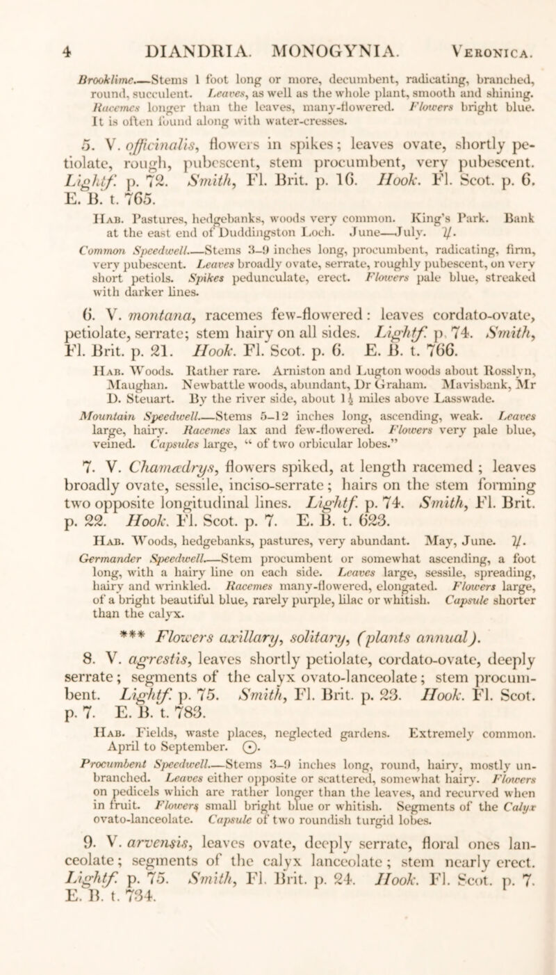 Brook lime Stems I foot long or more, decumbent, radicating, branched, round, succulent. Leaves, as well as the whole plant, smooth and shining. Rucemes longer than the leaves, many-flowered. Flowers bright blue. It is often found along with water-cresses. 5. V. officinalis, flowers in spikes; leaves ovate, shortly pe- tiolate, rough, pubescent, stem procumbent, very pubescent. Light/, p. 72. Smith, FI. Brit. p. 1G. Hook. FI. Scot. p. 6. E. B. t. 7G5. IIab. Pastures, hedgebanks, woods very common. King’s Park. Bank at the east end of Duddingston Loch. .June—.July. 'll. Common Speedwell Stems 3-9 inches long, procumbent, radicating, firm, very pubescent. Leaves broadly ovate, serrate, roughly pubescent, on very short petiols. Spikes pedunculate, erect. Flotvers pale blue, streaked with darker lines. 6. V. montana, racemes few-flowered : leaves eordato-ovate, petiolate, serrate; stem hairy on all sides. Light/, p 74. Smith, Fl. Brit. p. 21. Hook. FI. Scot. p. G. E. B. t. 7GG. H ab. Woods. Rather rare. Amiston and Lugton woods about ltosslvn, Maughan. Newbattle woods, abundant. Dr Graham. Mavisbank, Mr D. Steuart. By the river side, about 1 i miles above Lasswade. Mountain Speedieell Stems 5-12 inches long, ascending, weak. Leaves large, hairy. Racemes lax and few-flowered. Flowers very pale blue, veined. Capsules large, w of two orbicular lobes.” 7. V. Chamadrys, flowers spiked, at length racemed ; leaves broadly ovate, sessile, inciso-serrate; hairs on the stem forming two opposite longitudinal lines. Light/, p. 74. Smith, Fl. Brit, p. 22. Hook. Fl. Scot. p. 7. E. B. t. G23. Hab. Woods, hedgebanks, pastures, very abundant. May, June. 2/. Germander Speedwell.—Stem procumbent or somewhat ascending, a foot long, with a hairy line on each side. Leaves large, sessile, spreading, hairy and wrinkled. Racemes many-flowered, elongated. Flowers large, of a bright beautiful blue, rarely purple, lilac or whitish. Capsule shorter than the calyx. *** Floicers axillary, solitary, (plants annual). 8. V. agrestis, leaves shortly petiolate, cordato-ovatc, deeply serrate; segments of the calyx ovato-lanceolate; stem procum- bent. Light/, p. 75. Smith, Fl. Brit. p. 23. Hook. Fl. Scot, p. 7. E. B. t. 783. IIab. Fields, waste places, neglected gardens. Extremely common. April to September. ©. Procumbent Speedwell—Stems 3—9 inches long, round, hairy, mostly un- branched. Leaves either opposite or scattered, somewhat hairy. Flowers on pedicels which are rather longer than the leaves, and recurved when in fruit. Flowery small bright blue or whitish. Segments of the Calyx ovato-lanceolate. Capsule of two roundish turgid lobes. 9. V. arvensis, leaves ovate, deeply serrate, floral ones lan- ceolate; segments of the calyx lanceolate; stem nearly erect. Light/, p. 75. Smith, Fl. Brit. p. 24. Hook. Fl. Scot. p. 7. E. B. t. 734.