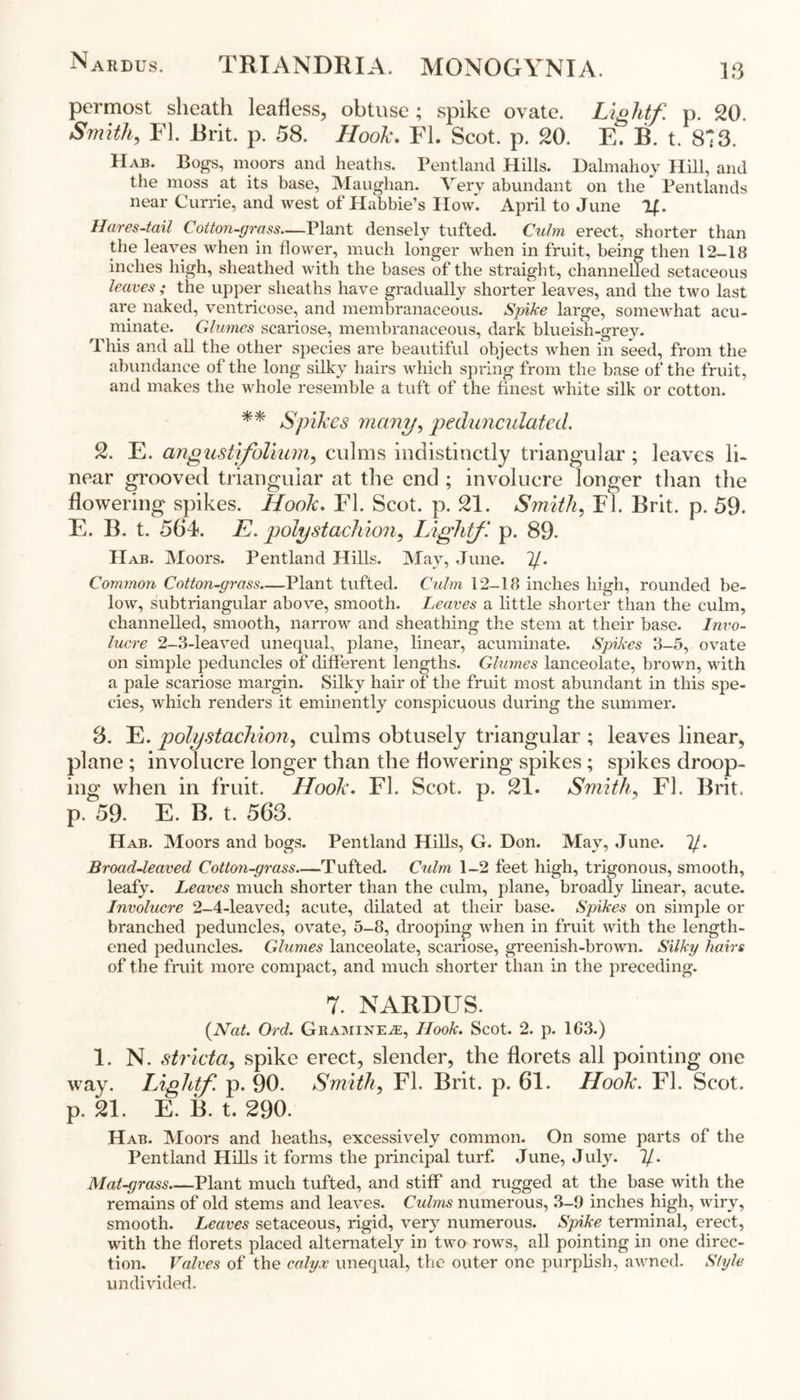 Nardus. TRIANDRIA. MONOGYNIA. IS permost sheath leafless, obtuse; spike ovate. Light/, p. 20. Smith, FI. Rrit. p. 58. Hook. FI. Scot. p. 20. E. B. t. 873. Hab. Bogs, moors and heaths. Pentland Hills. Dalmahov Hill, and the moss at its base, Maughan. Very abundant on the Pentlands near Currie, and west of Habbie’s Ilowi April to June If. Hares-tail Cotton-grass—Plant densely tufted. Culm erect, shorter than the leaves when in flower, much longer when in fruit, being then 12-18 inches high, sheathed with the bases of the straight, channelled setaceous leaves; the upper sheaths have gradually shorter leaves, and the two last are naked, ventricose, and membranaceous. Spike large, somewhat acu- minate. Glumes scariose, membranaceous, dark blueish-grev. This and all the other species are beautiful objects when in seed, from the abundance of the long silky hairs which spring from the base of the fruit, and makes the whole resemble a tuft of the finest white silk or cotton. ** Spikes many, pedunculated. 2. E. angustifolium, culms indistinctly triangular; leaves li- near grooved triangular at the end ; involucre longer than the flowering spikes. Hook. FI. Scot. p. 21. Smith, FI. Brit. p. 59. E. B. t. 564. E. polystachion, Light/, p. 89. IIab. Moors. Pentland Hills. May, June. If. Common Cotton-grass—Plant tufted. Culm 12-18 inches high, rounded be- low, subtriangular above, smooth. Leaves a little shorter than the culm, channelled, smooth, narrow and sheathing the stem at their base. Invo- lucre 2-3-leaved unequal, plane, linear, acuminate. Spikes 3-5, ovate on simple peduncles of different lengths. Glumes lanceolate, brown, with a pale scariose margin. Silky hair of the fruit most abundant in this spe- cies, which renders it eminently conspicuous during the summer. 8. E. polystachion, culms obtusely triangular ; leaves linear, plane ; involucre longer than the flowering spikes; spikes droop- ing when in fruit. Hook. FI. Scot. p. 21. Smith, FI. Brit, p. 59. E. B. t. 563. Hab. Moors and bogs. Pentland Hills, G. Don. May, June. If.. Broad-leaved Cotton-grass—Tufted. Culm 1-2 feet high, trigonous, smooth, leafy. Leaves much shorter than the culm, plane, broadly linear, acute. Involucre 2-4-leaved; acute, dilated at their base. Spikes on simple or branched peduncles, ovate, 5-8, drooping when in fruit with the length- ened peduncles. Glumes lanceolate, scariose, greenish-brown. Silky hairs of the fruit more compact, and much shorter than in the preceding. 7. NARDUS. {Nat. Ord. Gbaminea:, Hook. Scot. 2. p. 1G3.) 1. N. stricta, spike erect, slender, the florets all pointing one way. Light/ p. 90. Smith, FI. Brit. p. 61. Hook. FI. Scot, p. 21. E. B. t. 290. Hab. Moors and heaths, excessively common. On some parts of the Pentland Hills it forms the principal turf. June, July. If. Mat-grass Plant much tufted, and stiff and rugged at the base with the remains of old stems and leaves. Culms numerous, 3-9 inches high, wiry, smooth. Leaves setaceous, rigid, very numerous. Spike terminal, erect, with the florets placed alternately in two rows, all pointing in one direc- tion. Valves of the calyx unequal, the outer one purplish, awned. Style undivided.