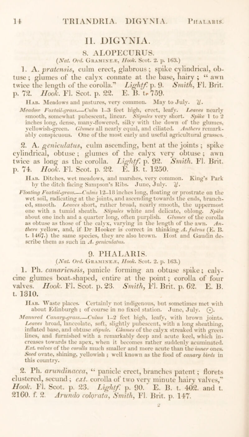 II. DIGVNIA. 8. ALOPECURUS. (Nat. Ord. Gramixea, Hook. Scot. 2. p. 183.) A. praten.sis, culm erect, glabrous; spike cylindrical, ob- tuse ; glumes of the calyx connate at the base, hairy ; “ awn twice the length of the corolla.’'’’ Liglitf. p. 9- Smith, El. Brit, p. 72. Hook. El. Scot. p. 22. E. B. t»-759. Hab. Meadows and pastures, very common. May to July. 21. Meadow Foat ail-grass Culm 1—3 feet high, erect, leafy. Leaves nearly smooth, somewhat pubescent, linear. Stipules very short. Spike 1 to 2 inches long, dense, many-flowered, silky with the down of the glumes, yellowish-green, ('.lames all nearly equal, and ciliated. Anthers remark- ably conspicuous. One of the most early and useful agricultural grasses. 2. A. gcnieulatus, culm ascending, bent at the joints; spike cylindrical, obtuse ; glumes of the calyx very obtuse ; awn twice as long as the corolla. Light/', p. 92. Smith. El. Brit, p. 74. Hook. El. Scot. p. 22. E. B. t. 1250. Hab. Ditches, wet meadows, and marshes, very common. King’s Park by the ditch facing Sampson’s Ribs. June, July. 7/. Floating Fox tail-grass Culms 12—18 inches long, floating or prostrate on the wet soil, radicating at the joints, and ascending towards the ends, branch- ed, smooth. Leaves short, rather broad, nearly smooth, the uppermost one with a tumid sheath. Stipules white and delicate, oblong. Spike about one inch and a quarter long, often purplish. Glumes of the corolla as obtuse as those of the calyx, varying in the length of the awn. An- thers yellow, and, if Dr Hooker is correct in thinking A.fulvus (E. 11. t. 1487.) the same species, they are also brown. Host and Gaudin de- scribe them as such in A. geniculatus. 9. PHALARIS. (Nat. Ord. Gramine.k, Hook. Scot. 2. p. 183.) 1. Ph. canariensik, panicle forming an obtuse spike; caly- cine glumes boat-shaped, entire at the point; corolla of four valves. Hook. El. Scot. p. 23. Smith, El. Brit. p. G2. E. B. t. 1310. H ab. Waste places. Certainly not indigenous, but sometimes met with about Edinburgh ; of course in no fixed station. June, July. 0. Manured Canary-grass—Culms 1-2 feet high, leafy, with brown joints. Leaves broad, lanceolate, soft, slightly pubescent, with a long sheathing, inflated base, and obtuse stipule. Glumes of the calyx streaked with green lines, and furnished with a remarkably deep and acute keel, which in- creases towards the apex, when it becomes rather suddenly acuminated. Ext. valves of the corolla much smaller and more acute than the inner ones. Seed ovate, shining, yellowish ; well known as the food of canary birds in this country. 2. Ph. arundinacca, <s panicle erect, branches patent; florets clustered, secund ; ext. corolla of two very minute hairy valves,” Hook. El. Scot. p. 23. Liglitf. p. 90. E. B. t. 402. and t. 2160. f. 2. Arundo colQrata, Smith, El. Brit. p. 147.