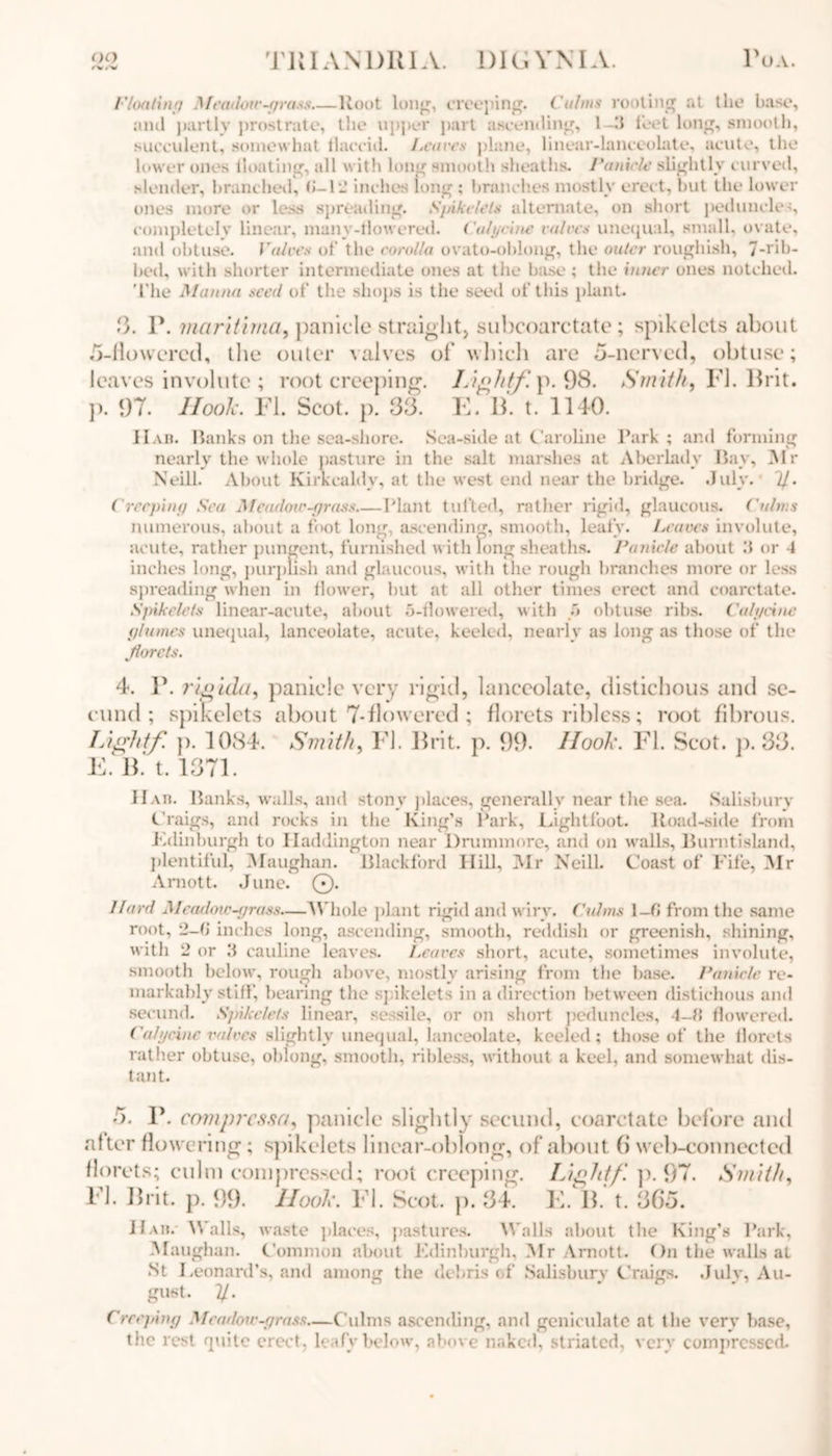 Floating Meadow-grass Root lung, creeping. Calms rooting at the base, and partly prostrate, the upper part ascending, 1 -3 feet long, smooth, succulent, somewhat tlaccid. Leaves plane, linear-lanceolate, acute, the lower ones boating, all with long smooth sheaths. Panicle slightly curved, slender, branched, (>-12 inches long ; branches mostly erect, but the lower ones more or less spreading. Spikelets alternate, on short peduncles, completely linear, many-flowered. ('ulycine valves unequal, small, ovate, and obtuse. Values of the corolla ovuto-oblong, the outer roughish, 7-rib- bed, with shorter intermediate ones at the base ; the inner ones notched. The Manna seed of the shops is the seed of this plant. 3. P. ?naritima9 panicle straight) subcoarctate; spikelcts about o-llowered, the outer valves of which are 5-nerved, obtuse; leaves involute ; root creeping. Lightf. p. 98. Smith, FI. Brit, j). 97. Hook. FI. Scot. p. 33. E. IF t. 1140. 11 ah. Ranks on the sea-shore. Sea-side at Caroline Park ; and forming nearly the whole pasture in the salt marshes at Aberlady Bay, Air Neill. About Kirkcaldy, at the west end near the bridge. July. 7/. Creeping Sea Meadow-grass Plant tufted, rather rigid, glaucous, ('alms numerous, about a foot long, ascending, smooth, leafy. Leaves involute, acute, rather pungent, furnished with long sheaths. Panicle about 3 or 4 inches long, purplish and glaucous, with the rough branches more or less spreading when in flower, but at all other times erect and coarctate. Spikelcts linear-acute, about 5-flowered, with •'* obtuse ribs. Calycine glumes unequal, lanceolate, acute, keeled, nearly as long as those of the Jiorets. 4. P. rigida, panicle very rigid, lanceolate, distichous and se- cond ; spikelcts about 7-flowered ; florets ribless; root fibrous. Lightf p. 1084. Smith, FI. Brit. p. 99. Ilook. FI. Scot. p. 33. E. B. t. 1371 Hah. Ranks, walls, and stony places, generally near tlie sea. Salisbury Craigs, and rocks in the King’s Park, Lightfoot. Road-side from Edinburgh to Haddington near Drunnnore, and on walls, Burntisland, plentiful, Alaughan. Blackford Hill, Air Neill. Coast of Fife, Air Amott. June. ©. Hard Meadoiv-grass—Whole plant rigid and wiry, ('aims 1-fi from the same root, 2-(J inches long, ascending, smooth, reddish or greenish, shining, with 2 or 3 cauline leaves. Leaves short, acute, sometimes involute, smooth below, rough above, mostly arising from the base. Panicle re- markably stiff, bearing the spikelcts in a direction between distichous and secund. Spikelets linear, sessile, or on short peduncles, 4-M flowered. Calycine valves slightly unequal, lanceolate, keeled; those of' the florets rather obtuse, oblong, smooth, ribless, without a keel, and somewhat dis- tant. 5. P. comprcssa, panicle slightly secund, coarctate before and alter flowering; spikelets linear-oblong, of about (j web-connected florets; culm compressed; root creeping. Light/'. ]). 97. Smith, El. Brit. p. 99. Hook. El. Scot. p. 34. E. B. t. 365. Hah. Walls, waste places, pastures. Walls about the King’s Park, Afaughan. Common about Edinburgh, Air Arnott. On the walls al St Leonard’s, and among the debris of Salisbury Craigs. July, Au- gust. y. Creeping Meadoiv-grass—Culms ascending, and geniculate at the very base, the rest quite erect, leafy below, above naked, striated, very compressed.
