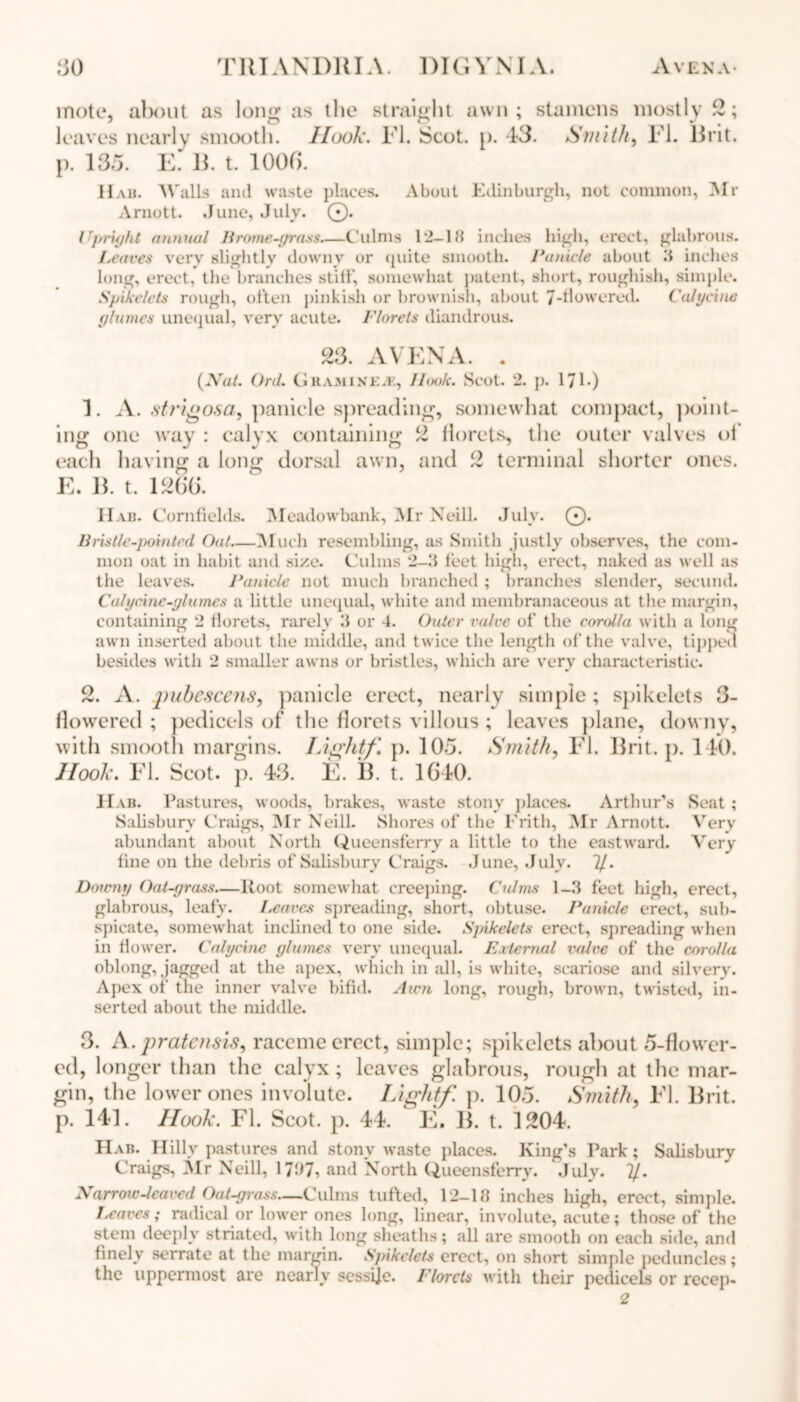 mote, alxmt as long as the straight awn ; leaves nearly smooth. Ilook. Fl. Scot. p. 13. p. 135. E' 13. t. 1003. stamens mostly 2; Smith, Fl. Brit. Hah. Walls and waste places. About Edinburgh, not common, Mr Arnott. June, July. 0. Upru/ht annual Brome-grass—Culms 1‘2-lb inches high, erect, glabrous. Leaves very slightly downy or quite smooth. Panicle about 3 inches long, erect, the branches still', somewhat patent, short, roughish, simple. Spikelets rough, often pinkish or brownish, about 7-finwered. Cult/cine glumes unequal, very acute. Florets diandrous. 23. AVENA. . (Xu/. Ord. Cl HamixE.k, llook. Scot. 2. p. 171 *) 1. A. strigosa, panicle spreading, somewhat compact, point- ing one way : calyx containing 2 florets, the outer valves of each having a long dorsal awn, and 2 terminal shorter ones. E. B. t. 1263. 11 ah. Cornfields. Meadowbank, Mr Neill. July. 0. Bristle-pointed Oat—Much resembling, as Smith justly observes, the com- mon oat in habit and size. Culms 2-3 feet high, erect, naked as well as the leaves. Panicle not much branched ; branches slender, seeund. Calycine-glumes a little unequal, white and membranaceous at the margin, containing 2 florets, rarely 3 or 4. Outer valve of the corolla with a long awn inserted about the middle, and twice the length of the valve, tipped besides with 2 smaller awns or bristles, which are very characteristic. 2. A. pubescens, panicle erect, nearly simple ; spikelets 3- flowered ; pedicels of the florets villous ; leaves plane, downy, with smooth margins. Lightf p. 105. Smith, Fl. Brit. p. 140. Hook. Fl. Scot. ]). 43. E. B. t. 1340. Hab. Pastures, woods, brakes, waste stony places. Arthur’s Seat; Salisbury Craigs, Mr Neill. Shores of the Frith, Mr Arnott. Very abundant about North Queensferry a little to the eastward. Very fine on the debris of Salisbury Craigs. June, July. 1/. Doumy Oat-grass—ltoot somewhat creeping. Culms 1-3 feet high, erect, glabrous, leafy. Leaves spreading, short, obtuse. Panicle erect, sub- spicate, somewhat inclined to one side. Spikelets erect, spreading when in flower. Cahjcine glumes very unequal. External valve of the corolla oblong, jagged at the apex, which in all, is white, scariose and silvery. Apex of the inner valve bifid. Aum long, rough, brown, twisted, in- serted about the middle. 3. A.pratensis, raceme erect, simple; spikelets about 5-flower- ed, longer than the calyx ; leaves glabrous, rough at the mar- gin, the lower ones involute. Lightf p. 105. Smith, Fl. Brit, p. 141. Hook. Fl. Scot. p. 44. E. B. t. 1204. Hab. Hilly pastures and stony waste places. King’s Park; Salisbury Craigs, Mr Neill, 17^7-> and North Queensferry. .July. 2/. Narrow-leaved Oat-grass,—Culms tufted, 12-18 inches high, erect, simple. I,eaves; radical or lower ones long, linear, involute, acute; those of the stem deeply striated, with long sheaths; all are smooth on each side, and finely serrate at the margin. Spikelets erect, on short simple peduncles; the uppermost are nearly sessije. Florets with their pedicels or recep- 2