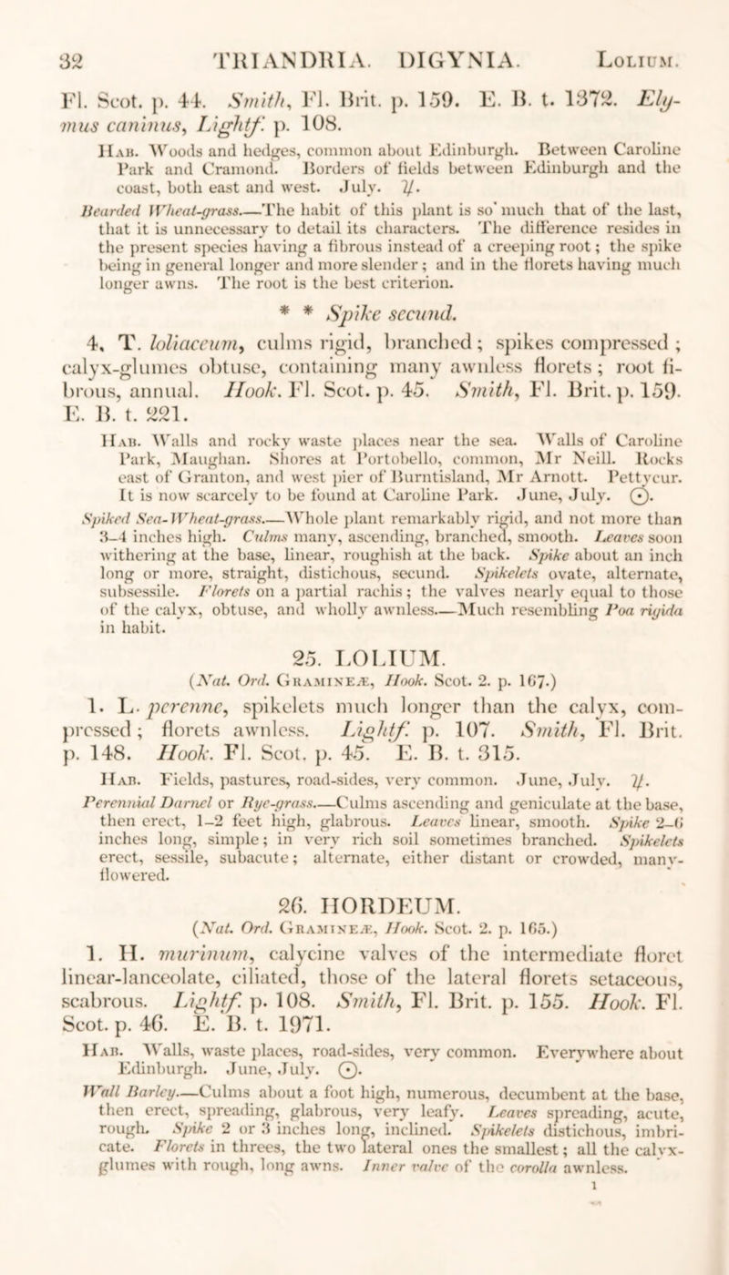 FI. Scot. }). 4k Smith, FI. Brit. p. 159. E. B. t. 1372. jf/y- mus c(minus, Light/. p. 108. Hah. Woods and hedges, common about Edinburgh. Between Caroline Park and Cramond. Borders of fields between Edinburgh and the coast, both east and w'est. July. y. Bearded Wheat-grass The habit of this plant is so* much that of the last, that it is unnecessary to detail its characters. The difference resides in the present species having a fibrous instead of a creeping root; the spike being in general longer and more slender; and in the florets having much longer awns. The root is the best criterion. * * Spike seat iid. 4, T. loliaceum, culms rigid, branched; spikes compressed ; calyx-glumes obtuse, containing many awnless florets; root fi- brous, annual. Hook. FI. Scot. p. 45. Smith, FI. Brit. p. 159- E. B. t. 221. Hah. Walls and rocky wraste places near the sea. Walls of Caroline Park, Maugham Shores at Portobello, common, Mr Neill. Hocks east of Granton, and west pier of Burntisland, Mr Arnott. Pettvcur. It is now scarcely to be found at Caroline Park. June, July. 0. Spiked Sea- Wheat-grass Whole plant remarkably rigid, and not more than 3-4 inches high. Culms many, ascending, branched, smooth. Leaves soon withering at the base, linear, roughish at the back. Spike about an inch long or more, straight, distichous, secund. Spikelets ovate, alternate, subsessile. Florets on a partial racliis; the valves nearly equal to those of the calyx, obtuse, and wholly awnless—Much resembling Voa rigida in habit. 25. LOLIUM. {Nat. Ord. GraminEjE, Ilook. Scot. 2. p. 1G7-) 1. L. pcrenne, spikelets much longer than the calyx, com- pressed ; florets awnless. Light/', p. 107. Smith, FI. Brit, p. 148. Ilook. FI. Scot. p. 45. E. B. t. 315. Hah. Fields, pastures, road-sides, very common. June, July. y. Perennial Daniel or Rye-grass—Culms ascending and geniculate at the base, then erect, 1-2 feet high, glabrous. Leaves linear, smooth. Spike 2-6 inches long, simple; in very rich soil sometimes branched. Spikelets erect, sessile, subacute; alternate, either distant or crowded, manv- flowered. 26. HORDEUM. {Nat. Ord. Ghamikea, Hcxtk. Scot. 2. p. 1G5.) 1. H. murinum, calycine valves of the intermediate floret linear-lanceolate, ciliated, those of the lateral florets setaceous, scabrous. Light/ p. 108. Smith, FI. Brit. p. 155. Ilook. FI. Scot. p. 46. E. B. t. 1971. H ah. Walls, w’aste places, road-sides, very common. Everywhere about Edinburgh. June, July. 0. Wall Barley—Culms about a foot high, numerous, decumbent at the base, then erect, spreading, glabrous, very leafy. Leaves spreading, acute, rough. Spake 2 or 3 inches long, inclined. Spikelets distichous, imbri- cate. Florets in threes, the two lateral ones the smallest; all the calvx- glumes with rough, long awns. Inner valve of the corolla awnless.