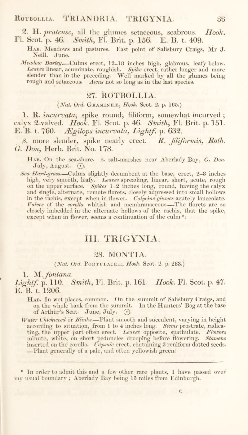 Ho tbollia. TRIANDRIA. TRIGYNIA. 38 2. H. pratensc, all the glumes setaceous, scabrous. Hook. FI. Scot. p. 46. Smith, FI. Brit. p. 156. E. B. t. 409. Hab. Meadows and pastures. East point of Salisbury Craigs, Mr J. Neill. June. Meadow Barley—Culms erect, 12-18 inches high, glabrous, leafy below. Leaves linear, acuminate, roughish. Spike erect, rather longer and more slender than in the preceding. Well marked by all the glumes being rough and setaceous. Awns not so long as in the last species. 27. BOTBOLLIA. {Nat. Ord. Gramine.®, Hook. Scot. 2. p. 105.) 1. R. incurvata, spike round, filiform, somewhat incurved ; calyx 2-valved. Hook. FI. Scot. p. 46. Smith, FI. Brit. p. 151. E. B. t. 760. JEgilops incurvata, Lightf. p. 632. /3. more slender, spike nearly erect. li. JUiformis, Roth. G. Don, Herb. Brit. No. 178. Hab. On the sea-shore. /3. salt-marshes near Aberlady Bay, G. Don. July, August. ©. Sea Hard-grass—Culms slightly decumbent at the base, erect, 2-8 inches high, very smooth, leafy. Leaves spreading, linear, short, acute, rough on the upper surface. Spikes 1-2 inches long, round, having the calyx and single, alternate, remote florets, closely adpressed into small hollows in the rachis, except when in flower. Calycine glumes acutely lanceolate. Valves of the corolla whitish and membranaceous—The florets are so closely imbedded in the alternate hollows of the rachis, that the spike, except when in flower, seems a continuation of the culm *. III. TRIGYNIA. 28. MONTI A. {Nat. Ord. Pobtui.ace.e, Hook. Scot. 2. p. 288.) 1. M .J'ontana. Lightf p. 110. Smith, FI. Brit. p. 161. Hook. FI. Scot. p. 47* E. B. t. 1206. IIab. In wet places, common. On the summit of Salisbury Craigs, and on the whole bank from the summit. In the Hunters’ Bog at the base of Arthur’s Seat. June, July. ©. Water duckweed dr Blinks—Plant smooth and succulent, varying in height according to situation, from 1 to 4 inches long. Stems prostrate, radica- ting, the upper part often erect. Leaves opposite, spathulate. Flowers minute, white, on short peduncles drooping before flowering. Stamens inserted on the corolla. Capsule erect, containing 3 reniform dotted seeds. —Plant generally of a pale, and often yellowish green. * In order to admit this and a few other rare plants, I have passed over my usual boundary ; Aberlady Bay being 15 miles from Edinburgh. e