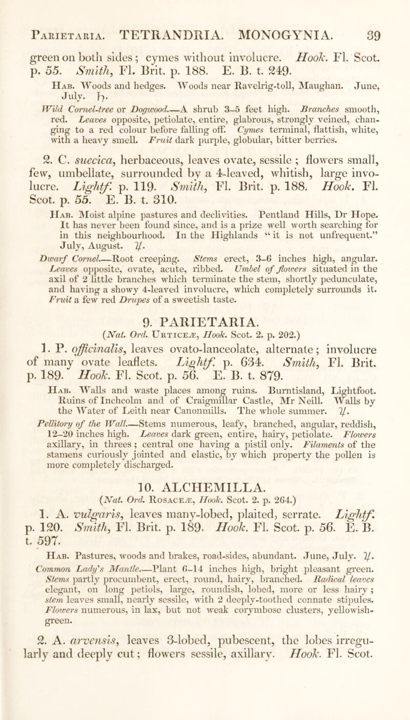 green on both sides; cymes without involucre. Hook. EL Scot p. 55. Smith, FI. Brit. p. 188. E. B. t. 249- IIab. Woods and hedges. Woods near Ravelrig-toll, Maughan. June, J uly. B * Wild Cornel-tree or Dogwood.—A shrub 3-5 feet high. Branches smooth, red. Leaves opposite, petiolate, entire, glabrous, strongly veined, chan- ging to a red colour before falling off. Cymes terminal, fiattish, white, with a heavy smell. Fruit dark purple, globular, bitter berries. 2. C. suecica, herbaceous, leaves ovate, sessile ; flowers small, few, umbellate, surrounded by a 4-leaved, whitish, large invo- lucre. Lightf. p. 119. Smith, El. Brit. p. 188. Hook. FI. Scot. p. 55. E. B. t. 310. IIab. Moist alpine pastures and declivities. Pentland Hills, Dr Hope. It has never been found since, and is a prize well worth searching for in this neighbourhood. In the Highlands u it is not unfrequent.” July, August. 7/. Dwarf Cornel.—Root creeping. Stems erect, 3-G inches high, angular. Leaves opposite, ovate, acute, ribbed. Umbel of flowers situated in the axil of 2 little branches which terminate the stem, shortly pedunculate, and having a showy 4-leaved involucre, which completely surrounds it. Fruit a few red Drupes of a sweetish taste. 9. PARIETARIA. {Nat. Ord. Urticea, Hook. Scot. 2. p. 202.) 1. P. officinalis y leaves ovato-lanceolate, alternate ; involucre of many ovate leaflets. Lightf. p. 334. Smithy FI. Brit, p. 189- Hook. FI. Scot. p. 56*. E. B. t. 879. IIab. Walls and waste places among ruins. Burntisland, Lightfoot. Ruins of Inchcolm and of Craigmillar Castle, Air Neill. Walls by the Water of Leith near Canonmills. The whole summer. 7/. Pellitory of the Wall.—Stems numerous, leafy, branched, angular, reddish, 12-20 inches high. Leaves dark green, entire, hairy, petiolate. Flowers axillary, in threes ; central one having a pistil only. Filaments of the stamens curiously jointed and elastic, by which property the pollen is more completely discharged. 10. ALCIIEMILLA. {Nat. Ord. Rosacea, Hook. Scot. 2. p. 2G4.) 1. A. vulgaris, leaves many-lobed, plaited, serrate. Lightf. p. 120. Smithy FI. Brit. p. 189. Hook. FI. Scot. p. 56. E. B. t. 597. IIab. Pastures, woods and brakes, road-sides, abundant. June, July. 7/. Common Lady's Mantle.—Plant G—14 inches high, bright pleasant green. Stems partly procumbent, erect, round, hairy, branched. Radical leaves elegant, on long petiols, large, roundish, lobed, more or less hairy ; stem leaves small, nearly sessile, with 2 deeply-toothed connate stipules. Flowers numerous, in lax, but not weak corymbose clusters, yellowish- green. 2. A. arvensisy leaves 3-lobed, pubescent, the lobes irregu- larly and deeply cut; flowers sessile, axillary. Hook. FI. Scot.