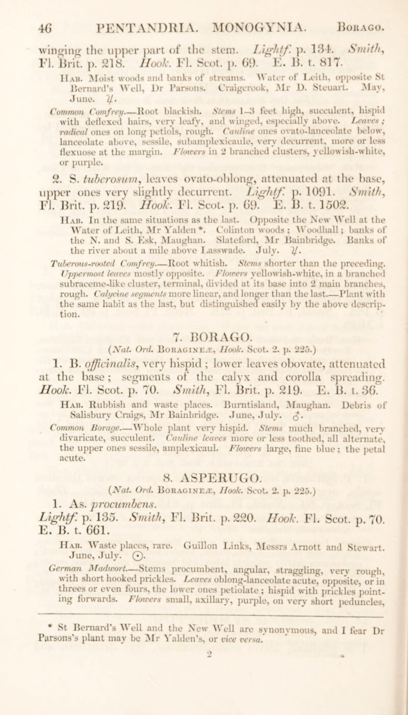 winging the upper part of the stem. Lightf. p. 134. Smith, FI. Brit. p. 218. Hook. FI. Scot. p. 69. ‘ F. B. t. 817. Hab. Moist woods and banks of Bernard’s Well, l)r Parsons, June. 1/. Common Comfrey—Boot blackish, with deflexed hairs, very leafy, streams. Water of Leiih, opposite St Craigcrook, Mr D. Steuart. May, Stems 1-3 feet high, succulent, hispid and winged, especially above. Leaves; radical ones on long petiols, rough. Catiline ones ovato-lanceolate below, lanceolate above, sessile, subamplexicaule, very decurrent, more or less llexuose at the margin. Flowers in 2 branched clusters, yellowish-white, or purple. 2. S. tuberosum, leaves ovato-ohlong, attenuated at the base, upper ones very slightly decurrent. Lightf. p. 1091. Smith, FI. Brit. p. 219. Hook. FI. Scot. p. 69. F. B. t. 1502. Hab. In the same situations as the last. Opposite the New Well at the Water of Leith, Mr Yalden *. Colinton woods ; Woodhall; banks of the N. and S. Esk, Maugham Slateford, Mr Bain bridge. Banks of' the river about a mile above Lasswade. July. 1J.. Tuberous-rooted Comfrey—Root whitish. Stems shorter than the preceding. Uppermost leaves mostly opposite. Flowers yellowish-white, in a branched subraceme-like cluster, terminal, divided at its base into 2 main branches, rough. Calycine segments more linear, and longer than the last—Plant with the same habit as the last, but distinguished easily by the above descrip- tion. 7. BORAGO. (Nat. Ord. Bohaginiae, Hook. Scot. 2. p. 225.) 1. B. officinalis, very hispid ; lower leaves obovate, attenuated at the base; segments of the calyx and corolla spreading. Hook. FI. Scot. p. 70. Smith, FI. Brit. p. 219. F. B. t. 36. Hab. Rubbish and waste places. Burntisland, Maugham Debris of Salisbury Craigs, Mr Bainbridge. June, July. <-£. Common Borage—Whole plant very hispid. Stems much branched, very divaricate, succulent. Catiline leaves more or less toothed, all alternate, the upper ones sessile, amplexicauL Flowers large, fine blue; the petal acute. 8. ASPERUGO. (Nat. Ord. Bouagixe.e, Hook. Scot. 2. p. 225.) 1. As. procumbens. Lightf. p. 135. Smith, FI. Brit. p. 220. Hook. FI. Scot. p. 70. E. B. t. 661. Hab. Waste places, rare. Guillon Links, Messrs Arnott and Stewart. June, July. 0. German Madwort—Stems procumbent, angular, straggling, very rough, with short hooked prickles. Leaves oblong-lanceolate acute, opposite, or in threes or even fours, the lower ones petiolate; hispid with prickles point- ing forwards. Flowers small, axillary, purple, on very short peduncles, St Bernard’s Y ell and the New Well are synonymous, and I fear I)r Parsons’s plant may be Mr Yalden’s, or vice versa.