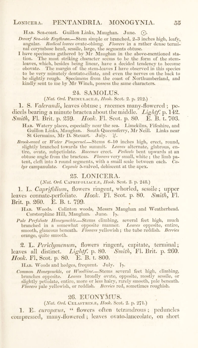 Hab. Sea-coast. Guillon Links, Maughan. June. ©. Dwarf Seaside Erythrcea—Stem simple or branched, 2-3 inches high, leafy, angular. Radical leaves ovate-oblong. Flowers in a rather dense termi- nal corymbose head, sessile, large, the segments obtuse. I have specimens gathered hy Mr Maughan in the above-mentioned sta= tion. The most striking character seems to be the form of the stem- leaves, which, besides being linear, have a decided tendency to become obovate. The margin of the stem-leaves I have observed in this species to be very minutely dentato-eiliate, and even the nerves on the back to he slightly rough. Specimens from the coast of Northumberland, and kindly sent to me by Mr Winch, possess the same characters. 24. SAMOLUS. (Nat. Ord. Primulace.e, Hook. Scot. 2. p. 212.) 1. S. Voter andi, leaves obtuse; racemes many-flowered ; pe- dicels bearing a minute bractea about the middle. Lightf. p. 142. Smith, FI. Brit. p. 259. Hook. FI. Scot. p. 80. E. B. t. 703. Hab. Watery places, especially near the sea. limekilns, Fifeshire, and Guillon Links, Maughan. South Queensferry, Mr Neill. Links near St Germains, Mr I). Steuart. July. 7/. Brook-weed or Water Pimpernel—Stems G-10 inches high, erect, round, slightly branched towards the summit. Leaves alternate, glabrous, en- tire, ovate, subpetiolate. Racemes erect. Pedicels bent upwards at an obtuse angle from the bracteas. Flowers very small, white ; the limb pa- tent, cleft into 5 round segments, with a small scale between each. Ca- lyx campanulate. Capsule 5-valved, dehiscent at the apex. 25. LONICERA. (Nat. Ord. Caprifoliace^e, Hook. Scot. 2. p. 248.) 1. L. Caprifolium, flowers ringent, whorled, sessile; upper leaves connate-perfoliate. Hook. FI. Scot. p. 80. Smith, FI. Brit. p. 260. E. B. t. 799- Hab. Woods. Colinton woods, Messrs Maughan and Weatherhead. Corstorphine Hill, Maughan. June. R. Pale Perfoliate Honeysuckle—Stems climbing, several feet high, much branched in a somewhat opposite manner. Leaves opposite, entire, smooth, glaucous beneath. Flowers yellowish ; the tube reddish. Bernes orange, quite smooth. 2. L. Periclymenum, flowers ringent, capitate, terminal; leaves all distinct. Lightf. p. 80. Smith, FI. Brit. p. 260, Hook. FI, Scot. p. 80. E. B. t. 800. Hab. Woods and hedges, frequent. July. T7. Common Honeysuckle, or Woodbine—Stems several feet high, climbing, branches opposite. Leaves broadly ovate, opposite, mostly sessile, or slightly petiolate, entire, more or less hairy, rarely smooth, pale beneath. Flowers pale yellowish, or reddish. Berries red, sometimes roughish. 26. EUONYMUS. (Nat. Ord. Celastrin^e, Hook. Scot. 2. p. 271-) 1. E. curoj)(Bus, “ flowers often tetrandrous; peduncles compressed, many-flowered ; leaves ovato-lanceolate, on short