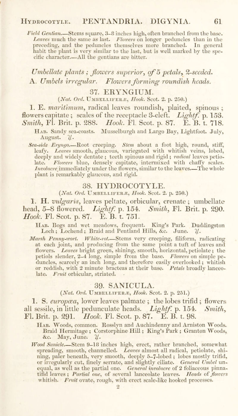 Field Gentian—Stems square, 3-8 inches high, often branched from the base. Leaves much the same as last- Flowers on longer peduncles than in the preceding, and the peduncles themselves more branched. In general habit the plant is very similar to the last, but is well marked by the spe- cific character—All the gentians are bitter. Umbellate plants ; jlozvers superior, of 5 petals, 2-seeded. A. Umbels irregular. Flowers forming roundish heads. 37- ERYNGIUM, (Nat. Ord. Umbellifer.ee, Hook. Scot. 2. p. 250.) 1. E. maritimum, radical leaves roundish, plaited, spinous ; flowers capitate ; scales of the receptacle 3-cleft. Lightf p. 153. Smith, FI. Brit. p. 288. Hook. El. Scot, p. 87. E. B. t. 718. Hab. Sandy sea-coasts. Musselburgh and Largo Bay, Lightfoot. July, August. 7/. Seaside Eryngo—Root creeping. Stem about a foot high, round, stiff, leafy. Leaves smooth, glaucous, variegated with whitish veins, lobed, deeply and widely dentate ; teeth spinous and rigid; radical leaves petio- late. Flowers blue, densely capitate, intermixed with chaffy scales. Involucre^immediately under the flowers, similar to the leaves.—The whole plant is remarkably glaucous, and rigid. 38. HYDROCOTYLE. (Nat. Ord. Umbelliferas, Hook. Scot. 2. p. 250.) 1. H. vulgaris, leaves peltate, orbicular, crenate ; umbellate head, 5-8 flowered. Lightf. p, 154. Smith, El. Brit. p. 230, Hook. El. Scot. p. 87. E. B. t. 751. Hab. Bogs and wet meadows, frequent. King’s Park. Duddingston Loch ; Lochend ; Braid and Pentland Hills, &c. June. ?/. Marsh Penny-wort. IVhite-rot Stems very creeping, filiform, radicating at each joint, and producing from the same point a tuft of leaves and flowers. Leaves bright green, shining, smooth, horizontal, petiolate; the petiols slender, 2-4 long, simple from the base. Flowers on simple pe- duncles, scarcely an inch long, and therefore easily overlooked; whitish or reddish, with 2 minute bracteas at their base. Petals broadly lanceo- late. Fruit orbicular, striated. 39- SANICULA. (Nat. Ord. Umbellifer.ee, Hook. Scot. 2. p. 251.) 1. S. europaea, lower leaves palmate ; the lobes trifid ; flowers all sessile, in little pedunculate heads. Lightf. p. 154. Smithy FI. Brit. p. 291. Hook. FI. Scot. p. 87. E. B. t. 98. Hab. Woods, common. Rosslyn and Auchindenny and Arniston Woods. Braid Hermitage ; Corstorphine Hill; King’s Park ; Granton Woods, &c. May, June. 7/. Wood Sanicle Stem 9-18 inches high, erect, rather branched, somewhat spreading, smooth, channelled. Leaves almost all radical, petiolate, shi- ning, paler beneath, very smooth, deeply 5-7-lobed ; lobes mostly trifid, or irregularly cut, finely serrate, and slightly ciliate. General Umbel un- equal, as well as the partial one. General involucre of 2 foliaceous pinna- tifid leaves ; Partial one, of several lanceolate leaves. Heads of Jloivers whitish. Fruit ovate, rough, with erect scale-like hooked processes.