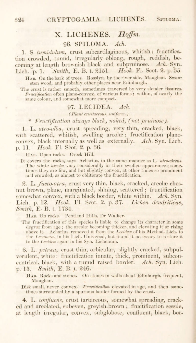 CRYFTOGAMIA. LICHENES. Si’ILOMA. 334 X. LICHENES. Hoffm. 96. SPILOMA. Ach. 1. S. ttimidulum, crust subcartilaginous, whitish; fructifica- tion crowded, tumid, irregularly oblong, rough, reddish, be- coming at length brownish black and subpruinose. Ach. Syn. Lich. p. 1. Smith, E. B. t. 2151. Hook. FI. Scot. 2. p. 65. IIam On the bark of trees. Itosslvn, by the river side, Maugham Swan- ston wood, and probably otlier places near Edinburgh. The crust is rather smooth, sometimes traversed by very slender fissures. Fructification often plano-convex, of various forms; within, of nearly the same colour, and somewhat more compact. 97. LECIDEA. Ach. (Plant crustaceous, uniform. ) * Fructification always black, naked, (not pruinosc). 1. L. atro-alba, crust spreading, very thin, cracked, black, with scattered, whitish, swelling areola?; fructification plano- convex, black internally as well as externally. Ach. Syn. Lich. p. 11. Hook. FI. Scot. 2. p. 36. 11 ah. Upon rocks. Orock Hill. It covers the rocks, savs Acharius, in the same manner as L. atro-virens. The white arcolce vary considerably in their swollen appearance; some- times they are few, and but slightly convex, at other times so prominent and crowded, as almost to obliterate the fructification. 2. L.fusco-atra, crust very thin, black, cracked, areola? ches- nut brown, plane, marginated, shining, scattered ; fructification somewhat convex, with a black border, white within. Ach. Syn. Inch. p. 12. Hook. FI. Scot. 2. p. 37. Lichen dendriticusy Smith, E. B. t. 1734. Hah. On rocks. Pentland Hills, Dr Walker. The fructification of this species is liable to change its character in some degree from age; the areola? becoming thicker, and elevating it or rising above it. Acharius removed it from the Lecidccc of his Method. Lich. to the Lreunorcc, in his Lich. Universal, but found it necessary to restore it to the Lec'ulccc again in his Syn. Lichenum. 3. L. pctrfca, crust thin, orbicular, slightly cracked, subpul- verulent, white: fructification innate', thick, prominent, subcon- cent rical, black, with a tumid raised border. Ach. Syn. Lich. p. 15. Smith, E. B. t. 246. IIah. R ocks and stones. On stones in walls about Edinburgh, frequent, Maugham Disk small, never convex. Fructification elevated in age, and then some- times surrounded bv a spurious border formed by the crust. 4. L. confluens. crust tartareous, somewhat spreading, crack- ed and areolated, subeven, greyish-brown ; fructification sessile, at length irregular, convex, subglobosc, confluent, black, l>or-