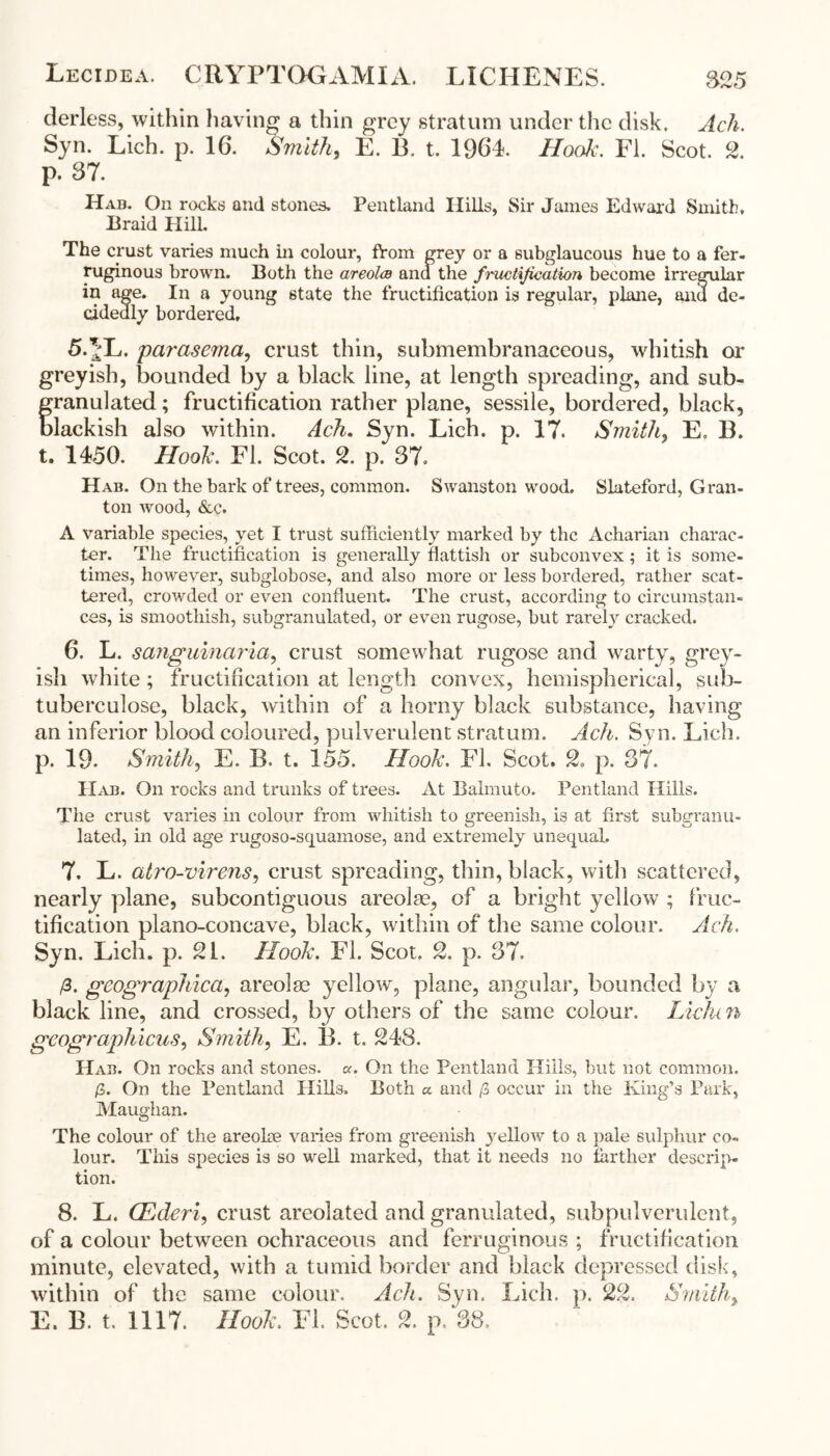 Lecidea. CRYPTOGAMIA. LICHENES. 825 derless, within having a thin grey stratum under the disk. Ach. Syn. Lich. p. 16. Smith, E. 13. t. 1964. Hook. FI. Scot. 2. p. 37. Hab. On rocks and stones. Pentland Hills, Sir James Edward Smith, Braid Hill. The crust varies much in colour, from grey or a subglaucous hue to a fer- ruginous brown. Both the areolco ana the fmictijication become irregular in age. In a young state the fructification is regular, plane, and de- cidedly bordered, 5.^L. parasema, crust thin, submembranaceous, whitish or greyish, bounded by a black line, at length spreading, and sub- franulated; fructification rather plane, sessile, bordered, black, lackish also within. Ach. Syn. Lich. p. 17. Smith, E. 13. t. 1450. Hook. FI. Scot. 2. p. 37. Hab. On the bark of trees, common. Swanston wood. Slateford, Gran- ton wood, &c. A variable species, yet I trust sufficiently marked by the Acharian charac- ter. The fructification is generally flattish or subcon vex; it is some- times, however, subglobose, and also more or less bordered, rather scat- tered, crowded or even confluent. The crust, according to circumstan- ces, is smoothish, subgranulated, or even rugose, but rarely cracked. 6. L. sanguinaria, crust somewhat rugose and warty, grey- ish white; fructification at length convex, hemispherical, sub- tuberculose, black, within of a horny black substance, having an inferior blood coloured, pulverulent stratum. Ach. Syn. Lich. p. 19- Smith, E. B. t. 155. Hook. FI. Scot. 2. p. 37. IIab. On rocks and trunks of trees. At Balmuto. Pentland Hills. The crust varies in colour from whitish to greenish, is at first subgranu- lated, in old age rugoso-sejuamose, and extremely unequal. 7. L. atro-virens, crust spreading, thin, black, with scattered, nearly plane, subcontiguous areolae, of a bright yellow ; fruc- tification plano-concave, black, within of the same colour. Ach. Syn. Lich. p. 21. Hook. FI. Scot. 2. p. 37. /3. gcographica, areolae yellow, plane, angular, bounded by a black line, and crossed, by others of the same colour. Lidun gcographicus, Smith, E. 13. t. 248. Hab. On rocks and stones, a. On the Pentland Hills, but not common. /3. On the Pentland Hills. Both «. and 0 occur in the King’s Park, Maughan. The colour of the areolae varies from greenish yellow to a pale sulphur co- lour. This species is so well marked, that it needs no farther descrip- tion. 8. L. CEderi, crust areolated and granulated, subpulverulent, of a colour between ochraceous and ferruginous ; fructification minute, elevated, with a tumid border and black depressed disk, within of the same colour. Ach. Syn. Lich. p. 22. Smithy E. B. t. 1117. Hook. FI. Scot. 2. p. 38.