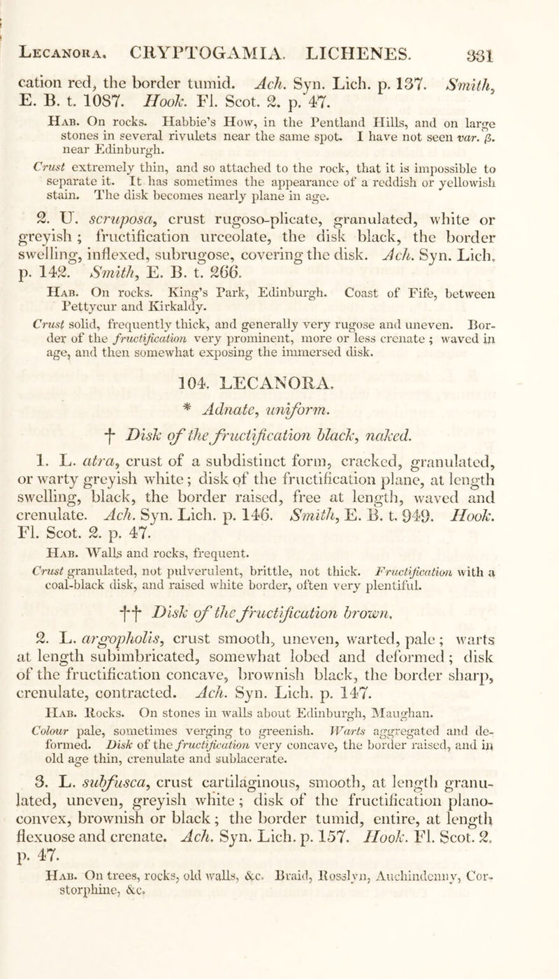 cation red, the border tumid. Ach. Syn. Lich. p. 137. Smith, E. B. t. 10S7. Hook. El. Scot. 2. p, 47. Hab. On rocks. ITabbie’s How, in the Pentland Hills, and on large stones in several rivulets near the same spot. I have not seen var. fi. near Edinburgh. Crust extremely thin, and so attached to the rock, that it is impossible to separate it. It has sometimes the appearance of a reddish or yellowish stain. The disk becomes nearly plane in age. 2. U. scruposa, crust rugoso-plicate, granulated, white or greyish; fructification urceolate, the disk black, the border swelling, indexed, subrugose, covering the disk. Ach. Syn. Lich. p. 142. Smith, E. B. t. 266. Hab. On rocks. King’s Park, Edinburgh. Coast of Fife, between Pettycur and Kirkaldy. Crust solid, frequently thick, and generally very rugose and uneven. Bor- der of the fructification very prominent, more or less crenate ; waved in age, and then somewhat exposing the immersed disk. 104. LECANORA. * Adnate, uniform. ■f* Disk of the fructification black, naked. 1. L. atra, crust of a subdistinct form, cracked, granulated, or warty greyish white ; disk of the fructification plane, at length swelling, black, the border raised, free at length, waved and crenulate. Ach. Syn. Lich. p. 146. Smith, E. B. t. 949. Hook. FI. Scot. 2. p. 47. Hab. Walls and rocks, frequent. Crust granulated, not pulverulent, brittle, not thick. Fructification with a coal-black disk, and raised white border, often very plentiful. Disk of the fructification brown. 2. L. argopholis, crust smooth, uneven, warted, pale; warts at length subimbricated, somewhat lobed and deformed; disk of the fructification concave, brownish black, the border sharp, crenulate, contracted. Ach. Syn. Lich. p. 147. PXab. Rocks. On stones in walls about Edinburgh, Maugham Colour pale, sometimes verging to greenish. Warts aggregated and de- formed. Disk of the fructification very concave, the border raised, and in old age thin, crenulate and sublacerate. 3. L. subfusca, crust cartilaginous, smooth, at length granu- lated, uneven, greyish white; disk of the fructification plano- convex, brownish or black; the border tumid, entire, at length fiexuose and crenate. Ach. Syn. Lich. p. 157. Hook. El. Scot. 2. p. 47. Hab. On trees, rocks, old walls, &c. Braid, Rosslyn, Auchindcnny, Cor- storphine, &c.