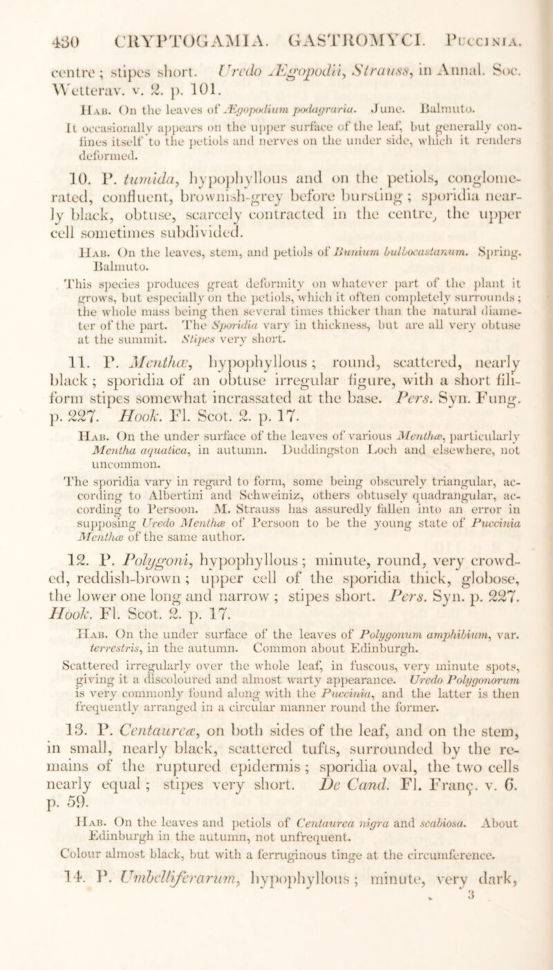 centre ; sti}K?s short. ITredo SPgopod't't, Strauss, in Annul. Soc. Wetterav. v. 2. p. 101. Hah. On the leaves of -Egopodium podagraria. June. Balmuto. It occasionally appeal's on the upper surface of the leaf, but generally con- fines itself to the petiols ami nerves on the under side, which it renders deformed. 10. P. tumida, hypophyllous and on the petiols, conglome- rated, confluent, brownish-grey before bursting; sporidia near- ly black, obtuse, scarcely contracted in the centre, the upper cell sometimes subdivided. 11ah. On the leaves, stem, and petiols of IJuuium bulbocastanum. Spring. Balmuto. This species produces great deformity on whatever part of the plant it grows, but especially on the petiols, which it often completely surrounds; the whole mass being then several times thicker than the natural diame- ter of the part. The Sporidia vary in thickness, but are all very obtuse at the summit. Stipes very short. 11. P. Mcntluv, hypophyllous; round, scattered, nearly black; sporidia of an obtuse irregular flgure, with a short fili- form stipes somewhat incrassated at the base. Pers. Syn. Fung, p. 227. Hook. FI. Scot. 2. p. 17. Hah. On the under surface of the leaves of various Mentha, particularly Mentfui aquatxca, in autumn. Duddingston .Loch and elsewhere, not uncommon. The sporidia vary in regard to form, some being obscurely triangular, ac- cording to Albertini and Schweiniz, others obtusely quadrangular, ac- cording to Persoon. M. Strauss has assuredly fallen into an error in supposing Uredo Mentha of Persoon to be the young state of Puccinia Mentha of the same author. 12. P. Polygon i, hypophyllous; minute, round, very crowd- ed, reddish-brown ; upper cell of the sporidia thick, globose, the lower one long and narrow ; stipes short. Pers. Syn. p. 227. Hook. FI. Scot. 2. p. 17. Hah. On the under surface of the leaves of Polygonum amphibium, var. terrestris, in the autumn. Common about Edinburgh. Scattered irregularly over the whole leaf, in fuscous, very minute spots, giving it a discoloured and almost warty appearance. Uredo Polygonorum is very commonly found along with the Puccinia, and the latter is then frequently arranged in a circular manner round the former. 13. P. Centaurece, on both sides of the leaf, and on the stem, in small, nearly black, scattered tufts, surrounded by the re- mains of the ruptured epidermis; sporidia oval, the two cells nearly equal ; stipes very short. l)c Cand. FI. Franc, v. 0. p. 59. 11 aii. On the leaves and petiols of Centaurea nigra and scabiosa. About Edinburgh in the autumn, not unfrequent. Colour almost black, but with a ferruginous tinge at the circumference. 14. I1. VmbcUrfcraram, hypophyllous; minute, very dark, 3