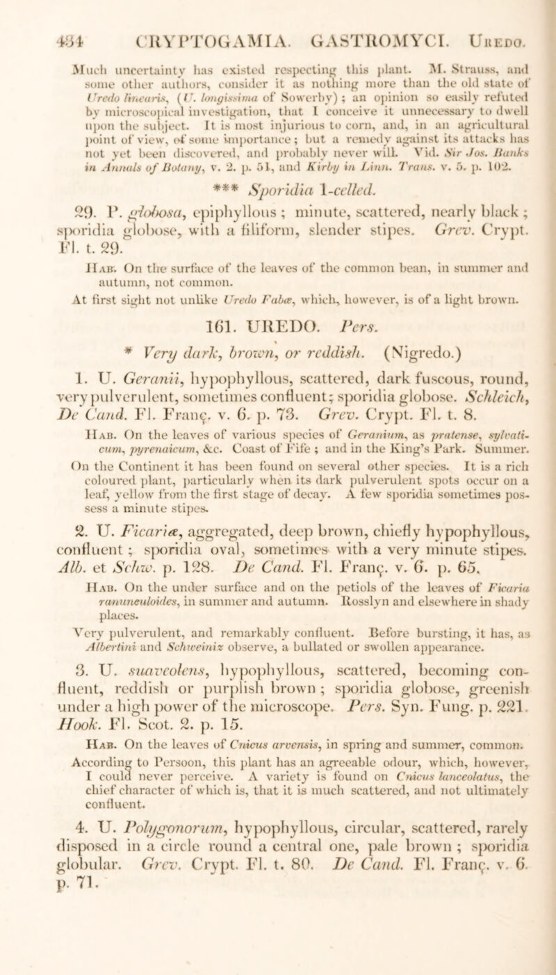 Much uncertainty has existed respecting this plant. M. Strauss, and some other authors, consider it as nothing more than the old state of Uredo linearis, (U. longissima of Sowerby) ; an opinion so easily refuted by microscopical investigation, that L conceive it unnecessary to dwell upon the subject. It is most injurious to corn, and, in an agricultural point of view, of some importance; but a remedy against its attacks has not yet been discovered, and probably never will. Vid. Sir Jos. Hanks in Annuls of Botany, v. 2. p. 51, and Kirby in Linn. Trans, v. 5. p. 102. *** Sporidia 1-celled. 29. 1\ gtolxrsa, epiphyllous ; minute, scattered, nearly black ; s)X)ridia globose, with a filiform, slender stipes. Grev. Crypt. FI. t. 29. IIAir. On the surface of the leaves of the common bean, in summer and autumn, not common. At first sight not unlike Uredo Fabce, which, however, is of a light brown. 161. UREDO. Vers. * Very dark, brown, or reddish. (Nigredo.) 1. U. Geranii, hypophyllous, scattered, dark fuscous, round, very pulverulent, sometimes confluent; sporidia globose. Schleich, De Cand. FI. Framg v. 6. p. 73. Grev. Crypt. FI. t. 8. I Tab. On the leaves of various species of Geranium, as jrra tense, sylvati- cum, pyrenaicum, Ac. Coast of Fife ; and in the King’s Park. Summer. On the Continent it has been found on several other species. It is a rich coloured plant, particularly when its dark pulverulent spots occur on a leaf, yellow from the first stage of decay. A few sporidia sometimes pos- sess a minute stipes. 2. U. Ficaria, aggregated, deep brown, chiefly hypophyllous, confluent; sporidia oval, sometimes with a very minute stipes. Alb. et Sehw. p. 128. De Cand. FI. Frant;. v. 6. p. 63. IIab. On the under surface and on the petiols of the leaves of Ficariu rununeuloides, in summer and autumn, ltosslyn and elsewhere in shady places. Very pulverulent, and remarkably confluent. Before bursting, it has, as Albertini and Schweiniz observe, a bullated or swollen appearance. 3. U. suaveolens, hypophyllous, scattered, becoming con- fluent, reddish or purplish brown ; sporidia globose, greenish under a high power of the microscope. Vers. Syn. Fung. p. 221 Hook. FI. Scot. 2. }). 15. IIab. On the leaves of Cnicus arvensis, in spring and summer, common. According to Persoon, this plant has an agreeable odour, which, however, I coulu never perceive. A variety is found on Cnicus lanceolatus, the chief character of which is, that it is much scattered, and not ultimately confluent. 4. U. Volygonorum, hypophyllous, circular, scattered, rarely disposed in a circle round a central one, pale brown ; sporidia globular. Grev. Crypt. FI. t. 80. De Cand, FI. Fraiug v. 6. p. 71.