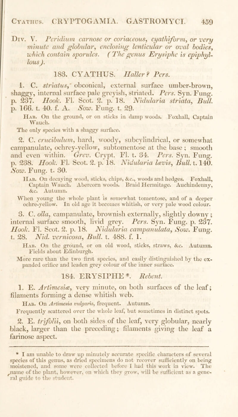 Div. V. Peridium carnose or coriaceous, cyathiform, or very minute and globular, enclosing lenticular or oval bodies, which contain sporules. ( The genus Erysiphe is epiphyU lous ). 183. CYATPIUS. Haller ? Pers. 1. C. striatusobconical, external surface umber-brown, shaggy, internal surface pale greyish, striated. Pers. Syn. Fung, p. 237. Hook. FI. Scot. 2. p. 18. Nidularia striata, Bull. p. 1C6. t. 40. f. A. Sow. Fung. t. 29- Hat?. On the ground, or on sticks in damp woods. Foxhall, Captain Wauch. The only species with a shaggy surface. 2. C. crucibulum, hard, woody, subcylindrical, or somewhat campanulate, ochrey-yellow, subtomentose at the base ; smooth and even within. Grev. Crypt. FI. t. 34. Pers. Syn. Fung, p. 238. Hook. Fl. Scot. 2. p. 18. Nidularia Icevis, Bull. 1.140. Sow. Fung. t. 30. IIab. On decaying wood, sticks, chips, &c., woods and hedges. Foxhall, Captain Wauch. Abercorn woods. Braid Hermitage. Auchindenny, &c. Autumn. When young the whole plant is somewhat tomentose, and of a deeper ochre-yellow. In old age it becomes whitish, or very pale wood colour. 3. C. olla, campanulate, brownish externally, slightly downy ; internal surface smooth, livid grey. Pers. Syn. Fung. p. 237. Hook. Fl. Scot. 2. p. 18. Nidularia campanulata, Sow, Fung, t. 28. Nid. vernicosa, Bull. t. 488. f. 1. IIab. On the ground, or on old wood, sticks, straws, &c. Autumn. Fields about Edinburgh. More rare than the two first species, and easily distinguished by the ex- panded orifice and leaden grey colour of the inner surface. 184. ERYSIPHE * Rebent. 1. E. Artimesice, very minute, on both surfaces of the leaf; filaments forming a dense whitish web. Hab. On Artimesia vulgaris, frequent. Autumn. Frequently scattered over the whole leaf, but sometimes in distinct spots. 2. E. trifolii, on both sides of the leaf, very globular, nearly black, larger than the preceding; filaments giving the leaf a farinose aspect. * I am unable to draw up minutely accurate specific characters of several species of this genus, as dried specimens do not recover sufficiently on being moistened, and some were collected before I had this work in view. The ^name of the plant, however, on which they grow, will be sufficient as a gene- ral guide to the student.