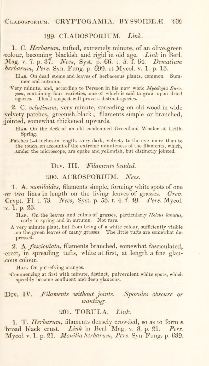 Cladosforium. CRYPTOGAMIA. BYSSOIDE/E. Wj 199. CLADOSPORIUM. Link. 1. C. Herbarum, tufted, extremely minute, of an olive-green colour, becoming blackish and rigid in old age. Link in Berk Mag. v. 7. p. 37. Nees, Syst. p. 66. t. 5. f. 64. Dematium herbarum, Pers. Syn. Fung. p. 699. et Mycol. v, 1. p. 13. Hah. On dead stems and leaves of herbaceous plants, common. Sum- mer and autumn. Very minute, and, according to Persoon in his new work Mycologia Euro- pcea, containing four varieties, one of which is said to grow upon dried agarics. This I suspect will prove a distinct species. 2. C. velutinum, very minute, spreading on old wood in wide velvety patches, greenish-black; filaments simple or branched, jointed, somewhat thickened upwards. Had. On the deck of an old condemned Greenland Whaler at Leith. Spring. Patches 1-4 inches in length, very dark, velvety to the eye more than to the touch, on account of the extreme minuteness of the filaments, which, -under the microscope, are opake and yellowish, but distinctly jointed. Div. III. Filaments beaded. 200. ACROSPORIUM. Nees, 1. A. moniloides, filaments simple, forming white spots of one or two lines in length on the living leaves of grasses. Grev. Crypt. FI. t. 73. Nees, Syst. p. 53. t. 4. f. 49= Pers. Mycol. v. 1. p. 23. Hah. On the leaves and culms of grasses, particularly IIolcus lanatus, early in spring and in autumn. Not rare. A very minute plant, but from being of a white colour, sufficiently visible on the green leaves of many grasses. The little tufts are somewhat de- pressed. 2. Nfasciculata, filaments branched, somewhat fasciculated, =erect, in spreading tufts, white at first, at length a fine glau- cous colour. Hab. On putrefying oranges. Commencing at first with minute, distinct, pulverulent white spots, which speedily become confluent and deep glaucous. I)iv„ IV. Filaments without joints. Sporules obscure or wanting. 201. TORULA. Link. 1. T. Herbarum, filaments densely crowded, so as to form a broad black crust. Link in Berk Mag. v. 3. p. 21. Pers. Mycol. v. 1. p. 21. Monilia herbarum, Pers. Syn. Fung. p. 639°