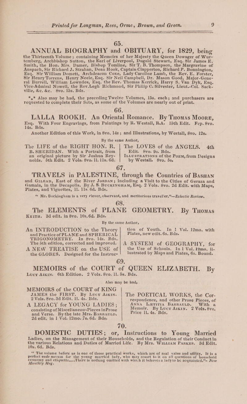 65. ANNUAL BIOGRAPHY and OBITUARY, for 1829, being the Thirteenth Volume; containing Memoirs of her Majesty the Queen Dowager of Wur- temberg, Archbishop Sutton, the Earl of Liverpool, Dugald Stewart, Esq. Sir James E. Smith, the Hon. Mrs. Damer, Bishop Tomline, Sir T. B. Thompson, the Margravine of Anspach, Sir Richard J. Strahan, Dean Hook, Captain Clapperton, Richard P. Bonnington, Esq. Sir William Domett, Archdeacon Coxe, Lady Caroline Lamb, the Rev. E. Forster, Sir Henry Torrens, Henry Neele, Esq. Sir Neil Campbell, Dr. Mason Good, Major-Gene- ral Burrell, William Lowndes, Esq. the Rey. Thomas Kerrick, Harry S. Van Dyk, Esq. Vice-Admiral Nowell, the Rev.Legh Richmond, Sir Philip C. Silvester, Lieut.-Col. Sack- ville, &amp;c. &amp;c. 8vo. 15s. Bds. *,* Also may be had, the preceding Twelve Volumes, 15s. each; and purchasers are requested to complete their Sets, as some of the Volumes are nearly out of print. 66. LALLA ROOKH. An Oriental Romance. By Tuomas Moore, Esq. With Four Engravings, from Paintings by R. Westall, R.A. 15th Edit. 14s. Bas. Another Edition of this Work, in 8vo, 14s; and Illustrations, by Westall, 8vo. 12s. F cp. 8vo. By the same Author, The LIFE of the RIGHT HON. R. | The LOVES of the ANGELS. 4th B. SHERIDAN. With a Portrait, from - Edit. 8vo. 9s. Bds. an original picture by Sir Joshua Rey- ILLUSTRATIONS of the Porm, from Designs nolds. 5th Edit. 2 Vols. 8vo. 11. lls. 6d. by Westall. 8vo. 5s. 67. TRAVELS in PALESTINE, through the Countries of BasHan and GILEAD, East of the River JorDAN; including a Visit to the Cities of Geraza and Gamala, in the Decapolis. By J. S. BucKINGHAM, Esq. 2 Vols. 8vo. 2d Edit. with Maps, Plates, and Vignettes, 11. lls, 6d. Bds. ‘s Mr. Buckingham is a very clever, cbservant, and meritorious travel!er.”—Eclectic Review. 68. The ELEMENTS of PLANE GEOMETRY. By Tuomas KeEiTH. 3d edit. in 8vo. 10s.6d. Bds. By the same Author, An INTRODUCTION to the Theory tion of Youth. In } Vol. 12mo. with and Practice of PLANE aud SPHERICAL Plates, new edit. 6s. Bds. TRIGONOMETRY. In 8vo. 14s. Bds. The 5th edition, corrected and improved. | A SYSTEM of GEOGRAPHY, for A NEW TREATISE on the USE of the Use of Schools. In 1 Vol. 12mo., ii- the GLOBES. Designed for the Instruc- lustrated by Maps and Plates, 6s. Bound. 69. MEMOIRS of the COURT of QUEEN ELIZABETH. By Lucy AIKIN. 6th Edition. 2 Vols. 8vo. ll. 5s. Bds. Also may be had, MEMOIRS of the COURT of KING JAMES the FIRST. By Lucy Arkin. The POETICAL WORKS, the Cor- 2 Vols. 8vo. 3d Edit. 11. 4s. Bds. respondence, and other Prose Pieces, of A LEGACY for YOUNG LADIES; AnnA Lzriria BarBAULD. With a consisting of MiscellaneousPieces inProse Memoir. By Lucy A1xin. 2 Vols. 8vo, and Verse. By the late Mrs. BARBAULD. Price ll, 4s. Bds. 2d edit, in 1 Vol. 12mo. 7s. 6d. Bds« 70. DOMESTIC DUTIES; or, Instructions to Young Married Ladies, on the Management of their Households, and the Regulation of their Conduct in ve vegious Relations and Duties of Married Life. By Mrs. WiLLIAM PARKES. 38d Edit. s. 6d. Bds. ** The volume before us is one of those practical works, which are of real value and utility. Itis a perfect vade mecum for the young married lady, who may resort to it on all questions of household economy and etiquette... There is nothing omitted with which it behovesa Jady to be acquainted.”— New Monthly Mag.