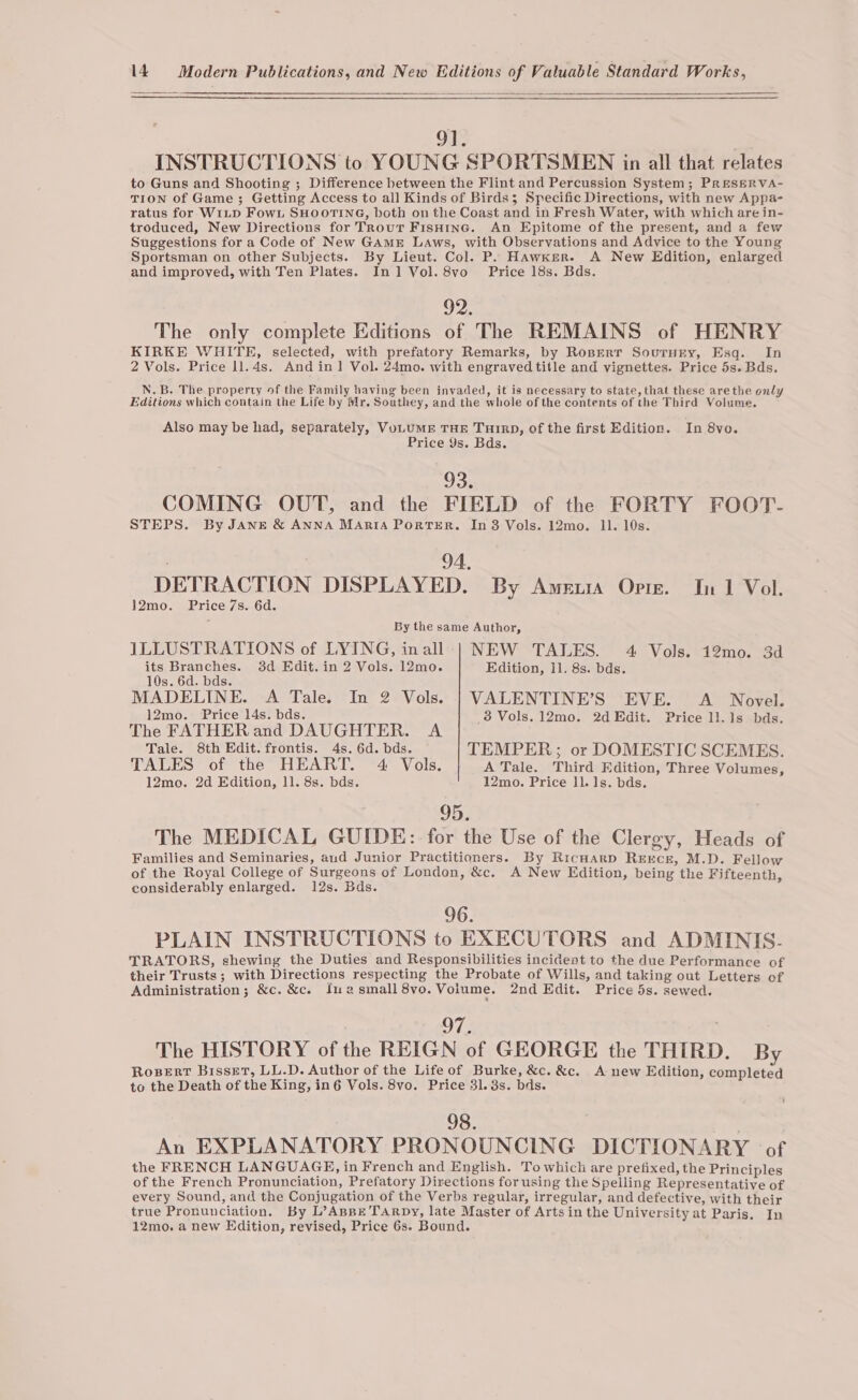 9]. . INSTRUCTIONS to YOUNG SPORTSMEN in all that relates to Guns and Shooting ; Difference between the Flint and Percussion System; PrRESERVA- TION of Game; Getting Access to all Kinds of Birds; Specific Directions, with new Appa- ratus for WILD Fowt SHOOTING, both on the Coast and in Fresh Water, with which are in- troduced, New Directions for Trout FisHine. An Epitome of the present, and a few Suggestions for a Code of New GAmrE Laws, with Observations and Advice to the Young Sportsman on other Subjects. By Lieut. Col. P. Hawker. A New Edition, enlarged and improved, with Ten Plates. In 1 Vol. 8vo Price 18s. Bds. 92. The only complete Editions of The REMAINS of HENRY KIRKE WHITE, selected, with prefatory Remarks, by Roperr Sourury, Esg. In 2 Vols. Price 1l.4s. And in| Vol. 24mo. with engraved title and vignettes. Price 5s. Bds, N.B, The property of the Family having been invaded, it is necessary to state, that these are the only Editions which contain the Life by Mr, Southey, and the whole of the contents of the Third Volume, Also may be had, separately, VoLUME THE TuIRD, of the first Edition. In 8vo. Price Ys. Bds. 93. COMING OUT, and the FIELD of the FORTY FOOT- STEPS. By JANE &amp; ANNA MARIA PorTER. In 8 Vols. 12mo. 11. 10s. ; 94, DETRACTION DISPLAYED. By Amewia Opre. In 1 Vol. 12mo. Price 7s. 6d. By the same Author, ILLUSTRATIONS of LYING, inall-| NEW TALES. 4 Vols. 12mo. 3 its Heanie 3d Edit. in 2 Vols. 12mo. Edition, 11. 8s. bds. 10s. 6d. bds. MADELINE. A Tale. In 2 Vols. | VALENTINE’S EVE. &lt;A Novel. 12mo. Price 14s. bds. 38 Vols. 12mo. 2d Edit. Price ll.1s bds. The FATHER and DAUGHTER. A Tale. 8th Edit. frontis. 4s. 6d. bds. TEMPER; or DOMESTIC SCEMES. TALES of the HEART. 4 Vols. A Tale. Third Edition, Three Volumes, 12mo. 2d Edition, 11. 8s. bds. 12mo. Price 11. 1s. bds. 95; The MEDICAL GUIDE: for the Use of the Clergy, Heads of Families and Seminaries, and Junior Practitioners. By Ricuarp REEcE, M.D. Fellow of the Royal College of Surgeons of London, &amp;c. A New Edition, being the Fifteenth, considerably enlarged. 12s. Bds. 96. PLAIN INSTRUCTIONS to EXECUTORS and ADMINIS. TRATORS, shewing the Duties and Responsibilities incideat to the due Performance of their Trusts; with Directions respecting the Probate of Wills, and taking out Letters of Administration; &amp;c. &amp;c. Iuasmall 8vo. Voiume. 2nd Edit. Price 5s. sewed. O73 . The HISTORY of the REIGN of GEORGE the THIRD. By Rosert Bisset, LL.D. Author of the Life of Burke, &amp;c. &amp;c. A new Edition, completed to the Death of the King, in6 Vols. 8vo. Price 31. 3s. bds. 98. An EXPLANATORY PRONOUNCING DICTIONARY of the FRENCH LANGUAGE, in French and English. To which are prefixed, the Principles of the French Pronunciation, Prefatory Directions for using the Spelling Representative of every Sound, and the Conjugation of the Verbs regular, irregular, and defective, with their true Pronunciation. By L’AspBe TarRpy, late Master of Arts in the University at Paris. In 12mo. a new Edition, revised, Price 6s. Bound.