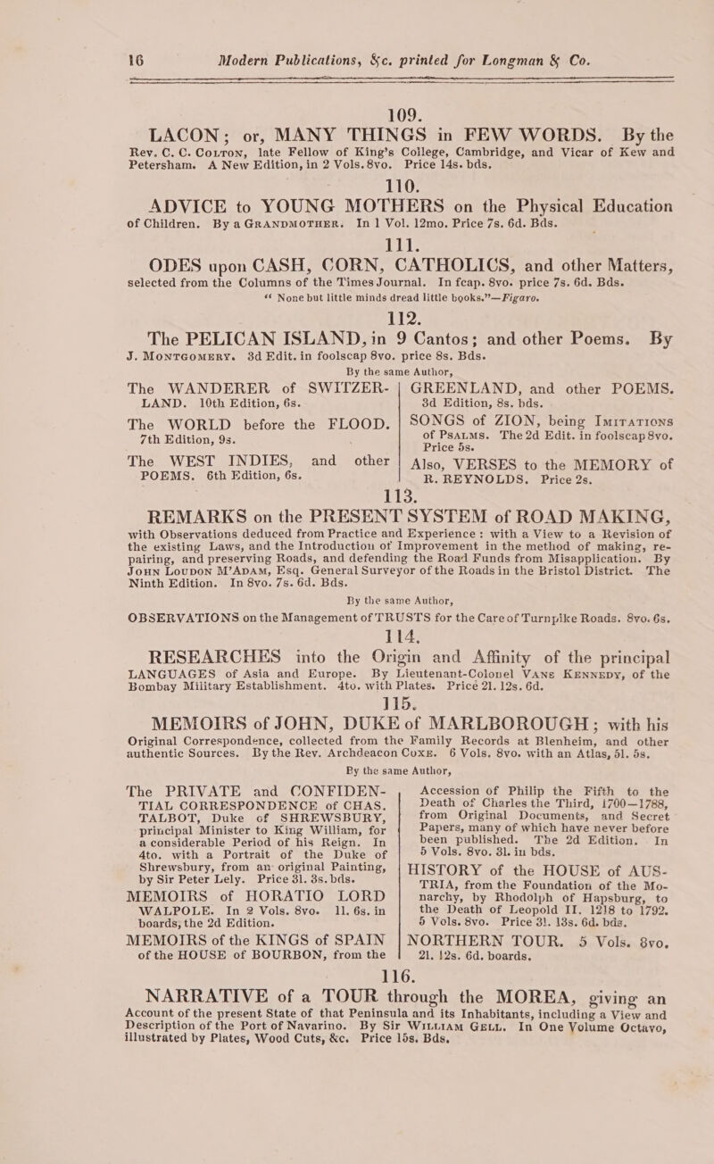 109. LACON; or, MANY THINGS in FEW WORDS. By the Rey. C. C. Coitron, late Fellow of King’s Coilege, Cambridge, and Vicar of Kew and Petersham. A New Edition, in 2 Vols.8vo. Price 14s. bds. 110. ADVICE to YOUNG MOTHERS on the Physical Education of Children, By aGRANDMOTHER. In 1 Vol. 12mo. Price 7s. 6d. Bds. 1 ODES upon CASH, CORN, CATHOLICS, and other Matters, selected from the Columns of the Times Journal. In fcap. 8vo. price 7s. 6d. Bds. «* None but little minds dread little books.”—Figaro. 112. The PELICAN ISLAND, in 9 Cantos; and other Poems, By J. Montcomery. 3d Edit. in foolscap 8vo. price 8s. Bds. By the same Author, The WANDERER of SWITZER- | GREENLAND, and other POEMS. LAND. 10th Edition, 6s. 3d Edition, 8s. bds. The WORLD before the FLOOD. | SONGS of ZION, being Imrrarions 7th Edition, 9s. os Mae The 2d Edit. in foolscap 8vo. rice 5s. The WEST INDIES, and _ other Also, VERSES to the MEMORY of POEMS. 6th Edition, 6s. R. REYNOLDS. Price 2s. 113. REMARKS on the PRESENT SYSTEM of ROAD MAKING, with Observations deduced from Practice and Experience: with a View to a Revision of the existing Laws, and the Introduction of Improvement in the method of making, re- pairing, and preserving Roads, and defending the Road Funds from Misapplication. By JOHN Loupon M’ADAM, Esq. General Surveyor of the Roads in the Bristol District. The Ninth Edition. In 8vo. 7s. 6d. Bds. By the same Author, OBSERVATIONS onthe Management of TRUSTS for the Care of Turnpike Roads. 8vo. 6s. 114. RESEARCHES into the Origin and Affinity of the principal LANGUAGES of Asia and Europe. By Lieutenant-Colonel VANs KENNEDY, of the Bombay Miiitary Establishment. 4to. with Plates. Price 21. 12s. 6d. 115. MEMOIRS of JOHN, DUKE of MARLBOROUGH; with his Original Correspondence, collected from the Family Records at Blenheim, and other authentic Sources. By the Rev. Archdeacon Coxe. 6 Vols. 8vo. with an Atlas, dl. 5s. By the same Author, The PRIVATE and CONFIDEN- Accession Of Philip the Fifth to the TIAL CORRESPONDENCE of CHAS. Death of Charles the Third, 1700—1788, TALBOT, Duke cf SHREWSBURY, from Original Documents, and Secret principal Minister to King William, for Papers, many of which have never before a considerable Period of his Reign. In been published. The 2d Edition. In 4to. with a Portrait of the Duke of 5 Vols. 8vo. 31. in bds. Shrewsbury, from an: original Painting, | HISTORY of the HOUSE of AUS- Dyes never ucly-ne tice Glico bos. TRIA, from the Foundation of the Mo- MEMOIRS of HORATIO LORD narchy, by Rhodolph of Hapsburg, to WALPOLE. In 2 Vols. 8vo. 11. 6s. in the Death of Leopold II. 1218 to 1792. boards, the 2d Edition. 5 Vols. 8vo. Price 31. 18s. 6d. bds. MEMOIRS of the KINGS of SPAIN | NORTHERN TOUR. 5 Vols. 8vo. of the HOUSE of BOURBON, from the 21, 12s. 6d. boards, 116. NARRATIVE of a TOUR through the MOREA, giving an Account of the present State of that Peninsula and its Inhabitants, including a View and Description of the Port of Navarino. By Sir WiLt1aAm GELL. In One Volume Octavo, illustrated by Plates, Wood Cuts, &amp;c. Price lds. Bds.