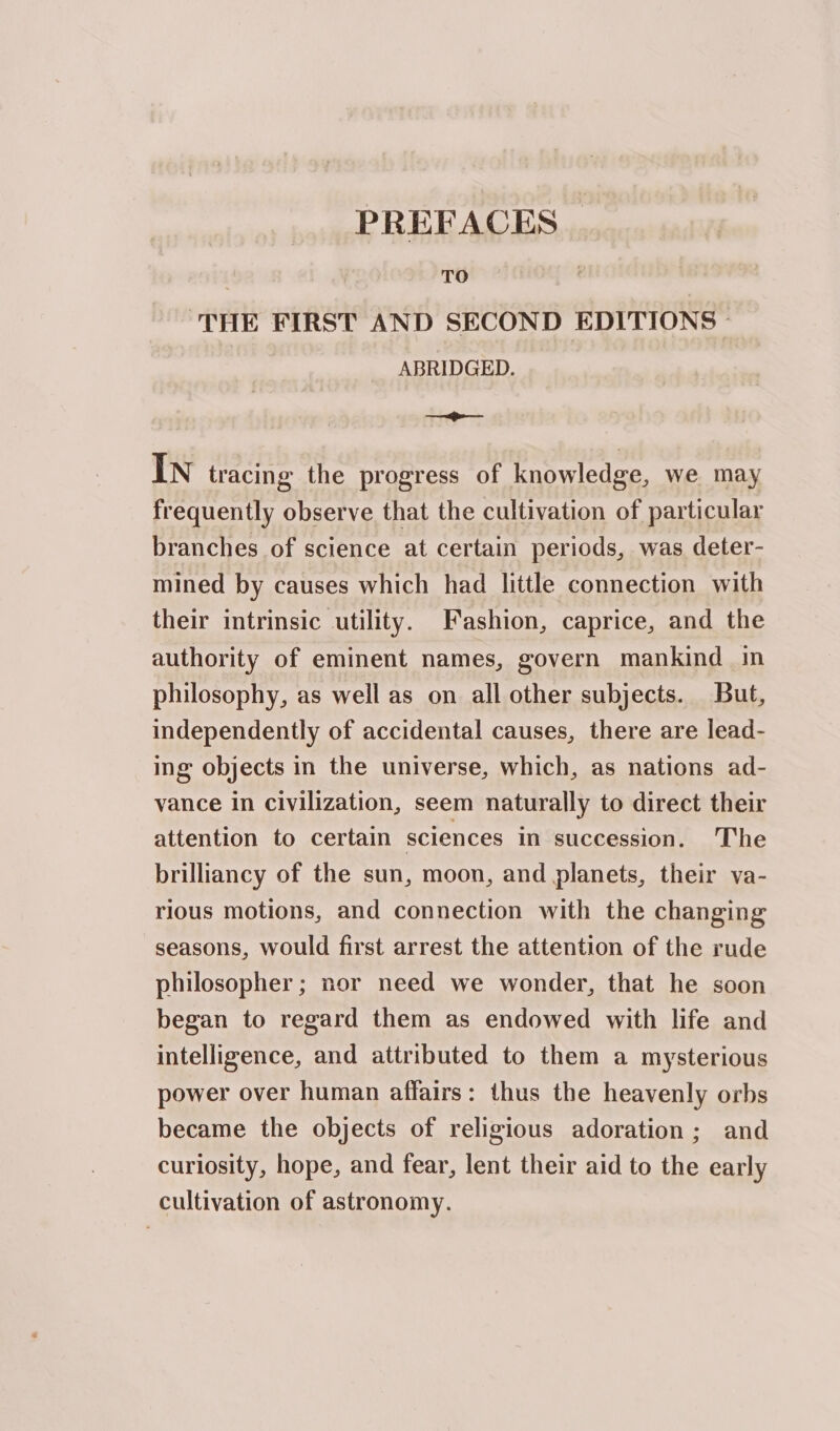 PREFACES | TO THE FIRST AND SECOND EDITIONS . ABRIDGED. oes In tracing the progress of knowledge, we may frequently observe that the cultivation of particular branches of science at certain periods, was deter- mined by causes which had little connection with their intrinsic utility. Fashion, caprice, and the authority of eminent names, govern mankind in philosophy, as well as on all other subjects. But, independently of accidental causes, there are lead- ing objects in the universe, which, as nations ad- vance in civilization, seem naturally to direct their attention to certain sciences in succession. The brilliancy of the sun, moon, and planets, their va- rious motions, and connection with the changing seasons, would first arrest the attention of the rude philosopher; nor need we wonder, that he soon began to regard them as endowed with life and intelligence, and attributed to them a mysterious power over human affairs: thus the heavenly orbs became the objects of religious adoration; and curlosity, hope, and fear, lent their aid to the early cultivation of astronomy.