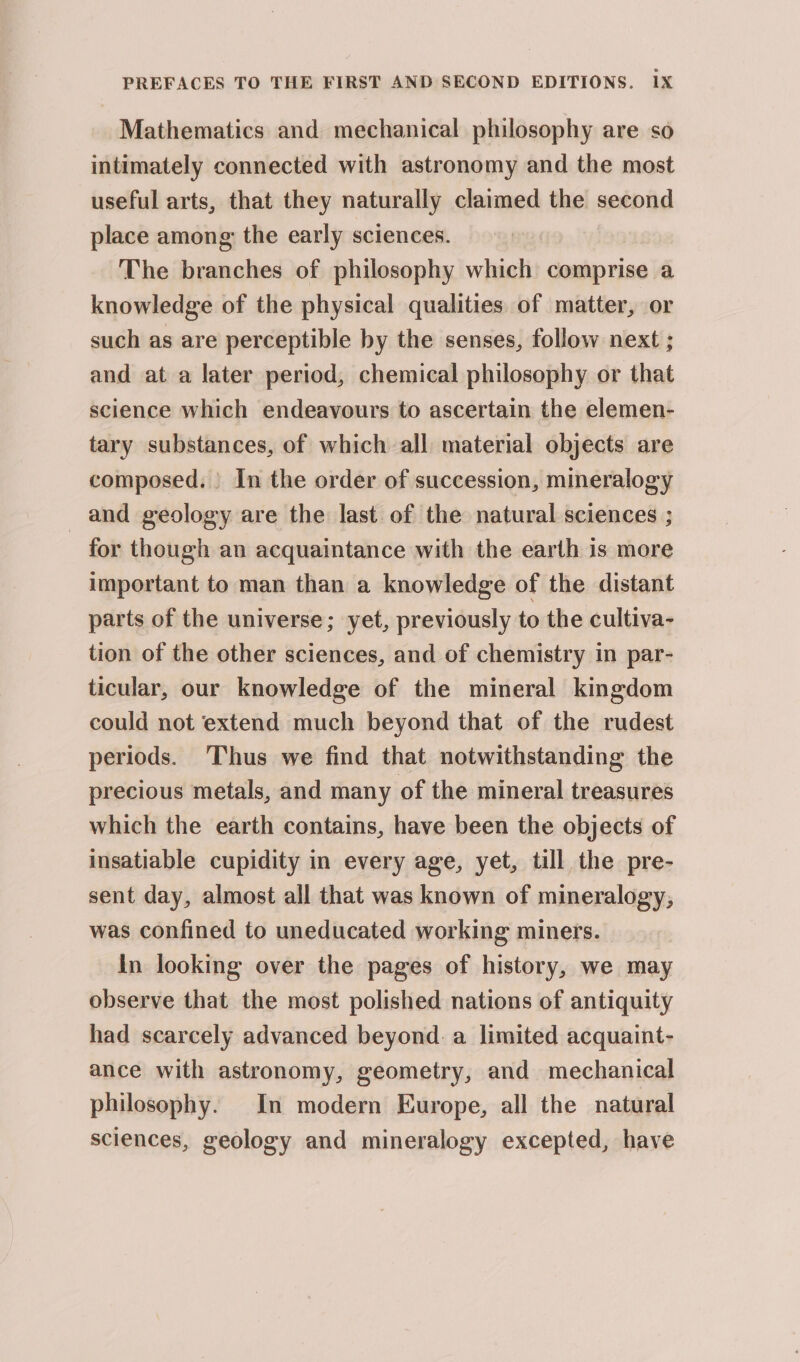 Mathematics and mechanical philosophy are so intimately connected with astronomy and the most useful arts, that they naturally claimed the second place among: the early sciences. The branches of philosophy which comprise a knowledge of the physical qualities of matter, or such as are perceptible by the senses, follow next ; and at a later period, chemical philosophy or that science which endeavours to ascertain the elemen- tary substances, of which all material objects are composed. In the order of succession, mineralogy and geology are the last of the natural sciences ; for though an acquaintance with the earth is more important to man than a knowledge of the distant parts of the universe; yet, previously to the cultiva- tion of the other sciences, and of chemistry in par- ticular, our knowledge of the mineral kingdom could not extend much beyond that of the rudest periods. Thus we find that notwithstanding the precious metals, and many of the mineral treasures which the earth contains, have been the objects of insatiable cupidity in every age, yet, till the pre- sent day, almost all that was known of mineralogy, was confined to uneducated working miners. in looking over the pages of history, we may observe that the most polished nations of antiquity had scarcely advanced beyond. a limited acquaint- ance with astronomy, geometry, and mechanical philosophy. In modern Europe, all the natural sciences, geology and mineralogy excepted, have