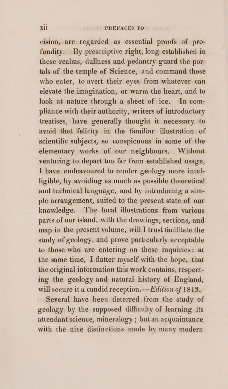 cision, are regarded as essential proofs of pro- fundity. By prescriptive right, long established in these realms, dullness and pedantry guard the por- tals of the temple of Science, and command those who enter, to avert their eyes from whatever can elevate the imagination, or warm the heart, and to look at nature through a sheet of ice. In com- pliance with their authority, writers of introductory treatises, have generally thought it necessary to avoid that felicity in the familiar illustration of scientific subjects, so. conspicuous in some of the elementary works of our neighbours. Without venturing to depart too far from established usage, I have endeavoured to render geology more intel- ligible, by avoiding as much as possible theoretical and technical Janguage, and by introducing a sim- ple arrangement, suited to the present state of our knowledge. The local illustrations from various parts of our island, with the drawings, sections, and map in the present volume, will I trust facilitate the study of geology, and prove particularly acceptable to those who are entering on these inquiries: at the same time, I flatter myself with the hope, that the original information this work contains, respect- ing the geology and natural history of England, will secure it a candid reception.— Kdition of 1813. Several have been deterred from the study of geology by the supposed difficulty of learning its attendant science, mineralogy ; but an acquaintance with the nice distinctions made by many modern