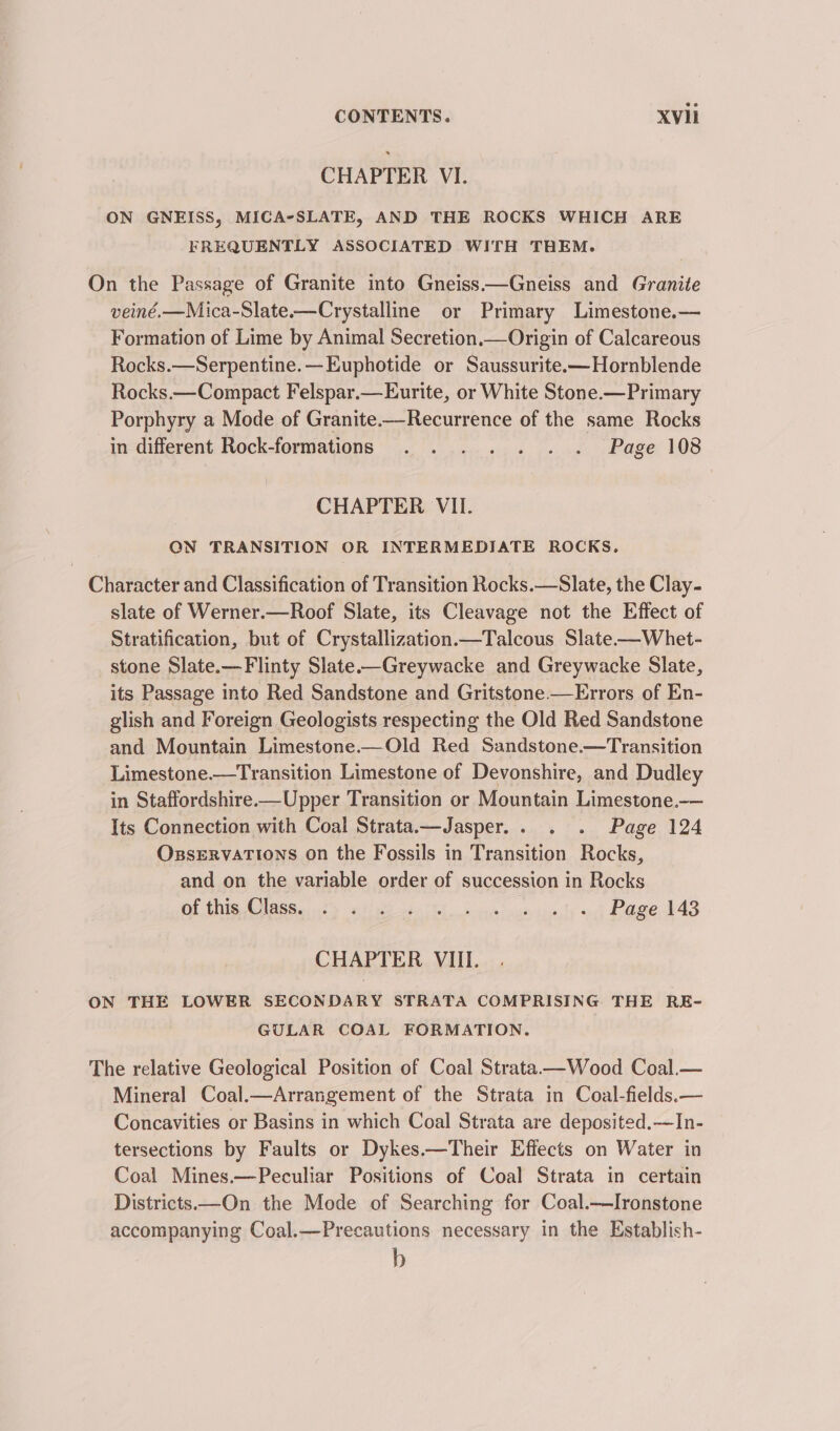 CHAPTER VI. ON GNEISS, MICA-SLATE, AND THE ROCKS WHICH ARE FREQUENTLY ASSOCIATED WITH THEM. On the Passage of Granite into Gneiss——Gneiss and Granite veiné.—Mica-Slate.—Crystalline or Primary Limestone.— Formation of Lime by Animal Secretion.—Origin of Calcareous Rocks.—Serpentine.—Euphotide or Saussurite.—Hornblende Rocks.—Compact Felspar.—Eurite, or White Stone.—Primary Porphyry a Mode of Granite.—Recurrence of the same Rocks in different Rock-formations .. . . . . . Page 108 CHAPTER VII. ON TRANSITION OR INTERMEDIATE ROCKS. Character and Classification of Transition Rocks.—Slate, the Clay- slate of Werner.—Roof Slate, its Cleavage not the Effect of Stratification, but of Crystallization.—Talcous Slate-——Whet- stone Slate.—Flinty Slate-—Greywacke and Greywacke Slate, its Passage into Red Sandstone and Gritstone —Errors of En- glish and Foreign Geologists respecting the Old Red Sandstone and Mountain Limestone.—Old Red Sandstone.—Transition Limestone.—Transition Limestone of Devonshire, and Dudley in Staffordshire—Upper Transition or Mountain Limestone.-— Its Connection with Coal Strata.—Jasper.. . . Page 124 OzsservaTions on the Fossils in Transition Rocks, and on the variable order of succession in Rocks OE TG Oe G tind 6559 hes Fe ee oye spies ty nh DOSE AAS CHAPTER VIII. ON THE LOWER SECONDARY STRATA COMPRISING THE RE- GULAR COAL FORMATION. The relative Geological Position of Coal Strata——Wood Coal.— Mineral Coal.—Arrangement of the Strata in Coal-fields.— Concavities or Basins in which Coal Strata are deposited.—In- tersections by Faults or Dykes.—Their Effects on Water in Coal Mines.—Peculiar Positions of Coal Strata in certain Districts—On the Mode of Searching for Coal.—Ironstone accompanying Coal.—Precautions necessary in the Establish- b