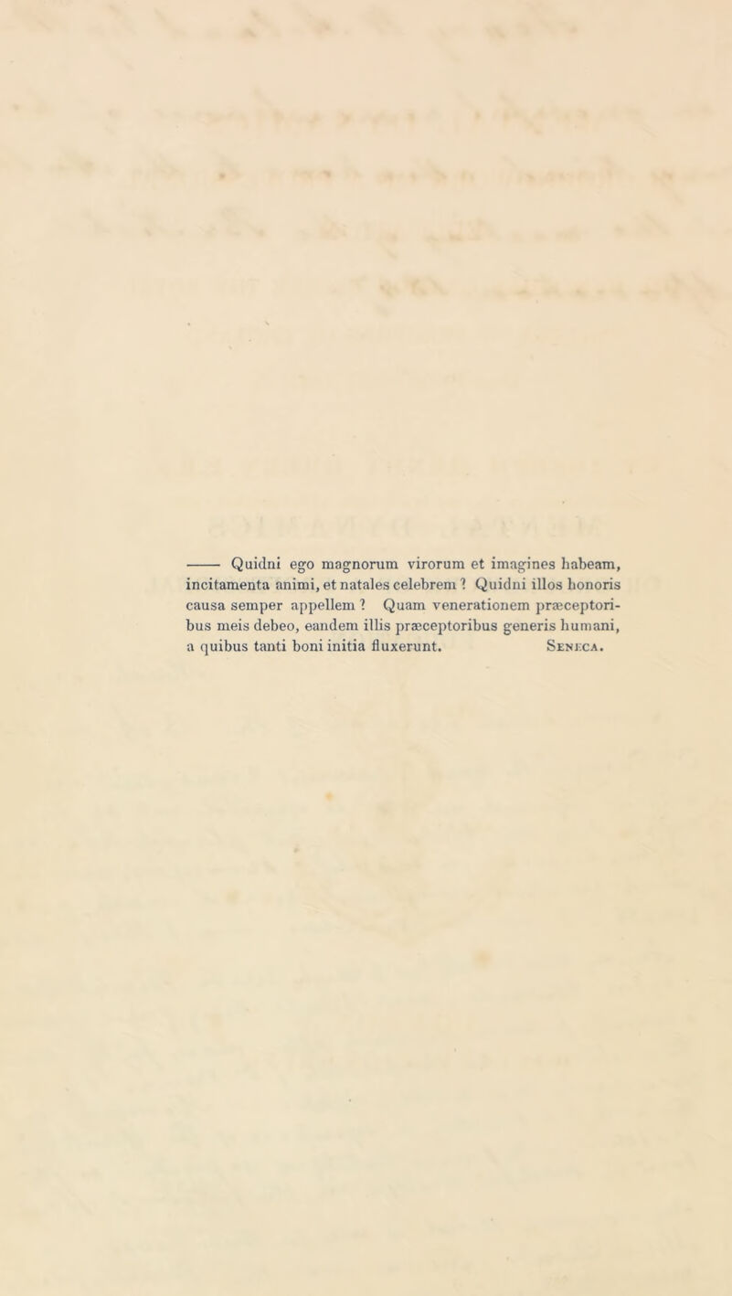 Quidni ego magnorum virorum et imagines habeam, incitamenta animi, et natales celebrem 1 Quidni illos honoris causa semper appellem ? Quam venerationem prmceptori- bus meis debeo, eandem illis praeceptoribus generis humani, a quibus tanti boni initia fluxerunt. Seneca.