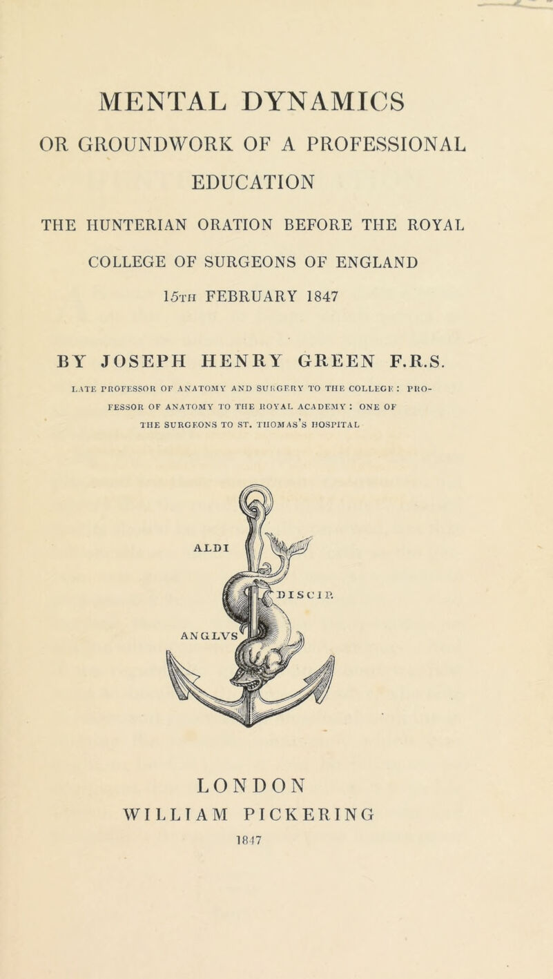 MENTAL DYNAMICS OR GROUNDWORK OF A PROFESSIONAL EDUCATION THE HUNTERIAN ORATION BEFORE THE ROYAL COLLEGE OF SURGEONS OF ENGLAND 15th FEBRUARY 1847 BY JOSEPH HENRY GREEN F.R.S. I,ATE ritOFESSOH OF ANATOMY AND SURGERY TO THE COLLEGE: PRO- FESSOR OF ANATOMY TO THE ROYAL ACADEMY : ONE OF THE SURGEONS TO ST. TUOMAs’s HOSPITAL LONDON WILLIAM PICKERING 1817