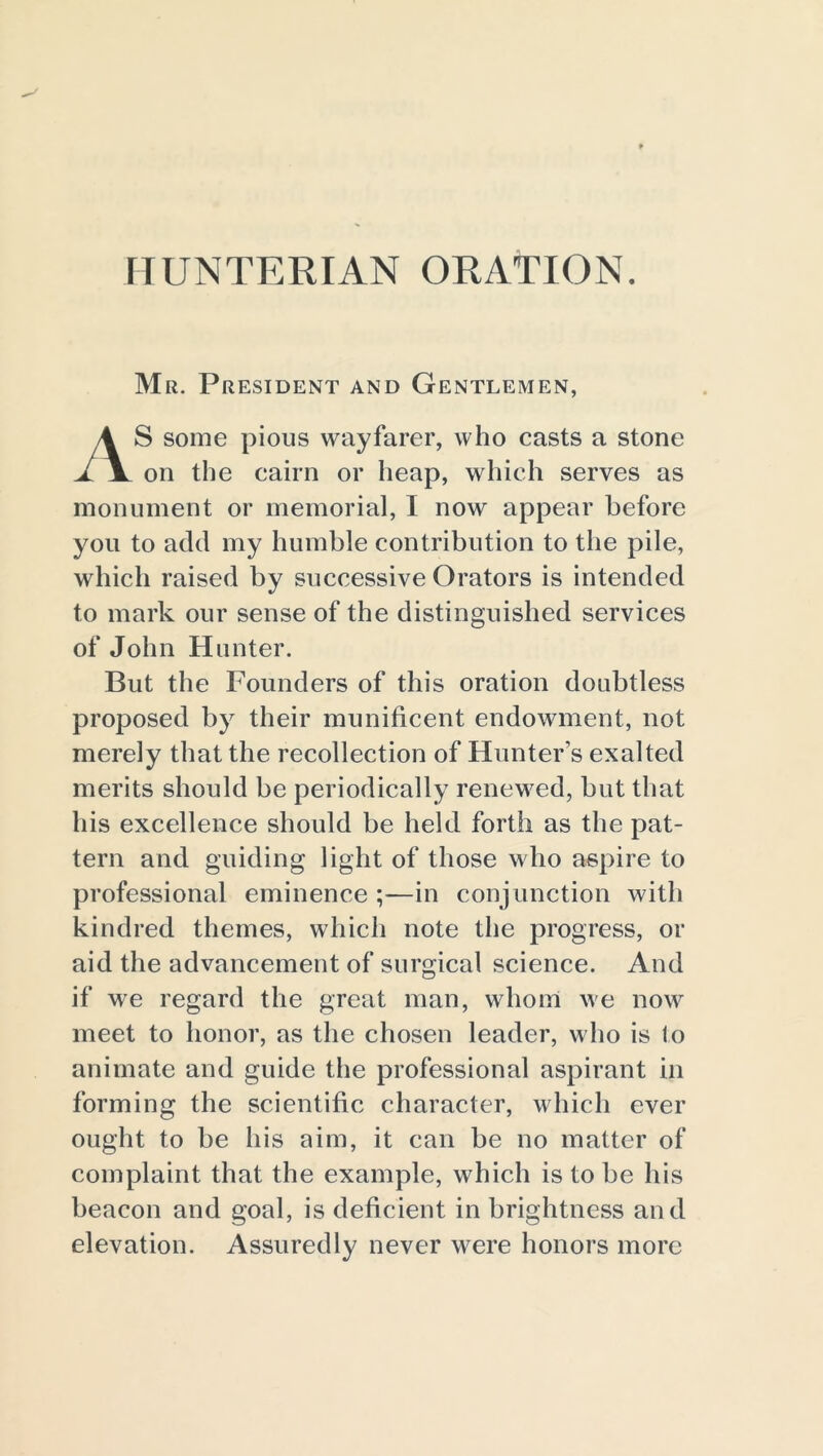 HUNTERIAN ORATION. Mr. President and Gentlemen, S some pious wayfarer, who casts a stone A jl on the cairn or heap, which serves as monument or memorial, I now appear before you to add my humble contribution to the pile, which raised by successive Orators is intended to mark our sense of the distinguished services of John Hunter. But the Founders of this oration doubtless proposed by their munificent endowment, not merely that the recollection of Hunter’s exalted merits should be periodically renewed, but that his excellence should be held forth as the pat- tern and guiding light of those w ho aspire to professional eminence ;—in conjunction with kindred themes, which note the progress, or aid the advancement of surgical science. And if we regard the great man, whom we nowr meet to honor, as the chosen leader, who is to animate and guide the professional aspirant in forming the scientific character, which ever ought to be his aim, it can be no matter of complaint that the example, which is to be his beacon and goal, is deficient in brightness and elevation. Assuredly never were honors more