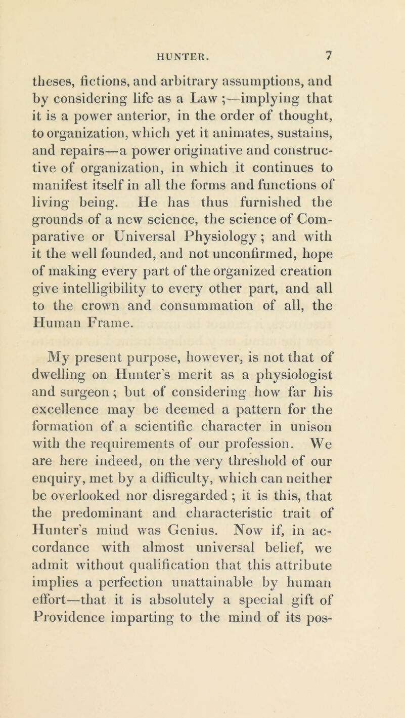 theses, fictions, and arbitrary assumptions, and by considering life as a Law ;—implying that it is a power anterior, in the order of thought, to organization, which yet it animates, sustains, and repairs—a power originative and construc- tive of organization, in which it continues to manifest itself in all the forms and functions of living being. He has thus furnished the grounds of a new science, the science of Com- parative or Universal Physiology ; and with it the well founded, and not unconfirmed, hope of making every part of the organized creation give intelligibility to every other part, and all to the crown and consummation of all, the Human Frame. My present purpose, however, is not that of dwelling on Hunter’s merit as a physiologist and surgeon; but of considering how far his excellence may be deemed a pattern for the formation of a scientific character in unison with the requirements of our profession. We are here indeed, on the very threshold of our enquiry, met by a difficulty, which can neither be overlooked nor disregarded ; it is this, that the predominant and characteristic trait of Hunter's mind was Genius. Now if, in ac- cordance with almost universal belief, we admit without qualification that this attribute implies a perfection unattainable by human effort—that it is absolutely a special gift of Providence imparting to the mind of its pos-