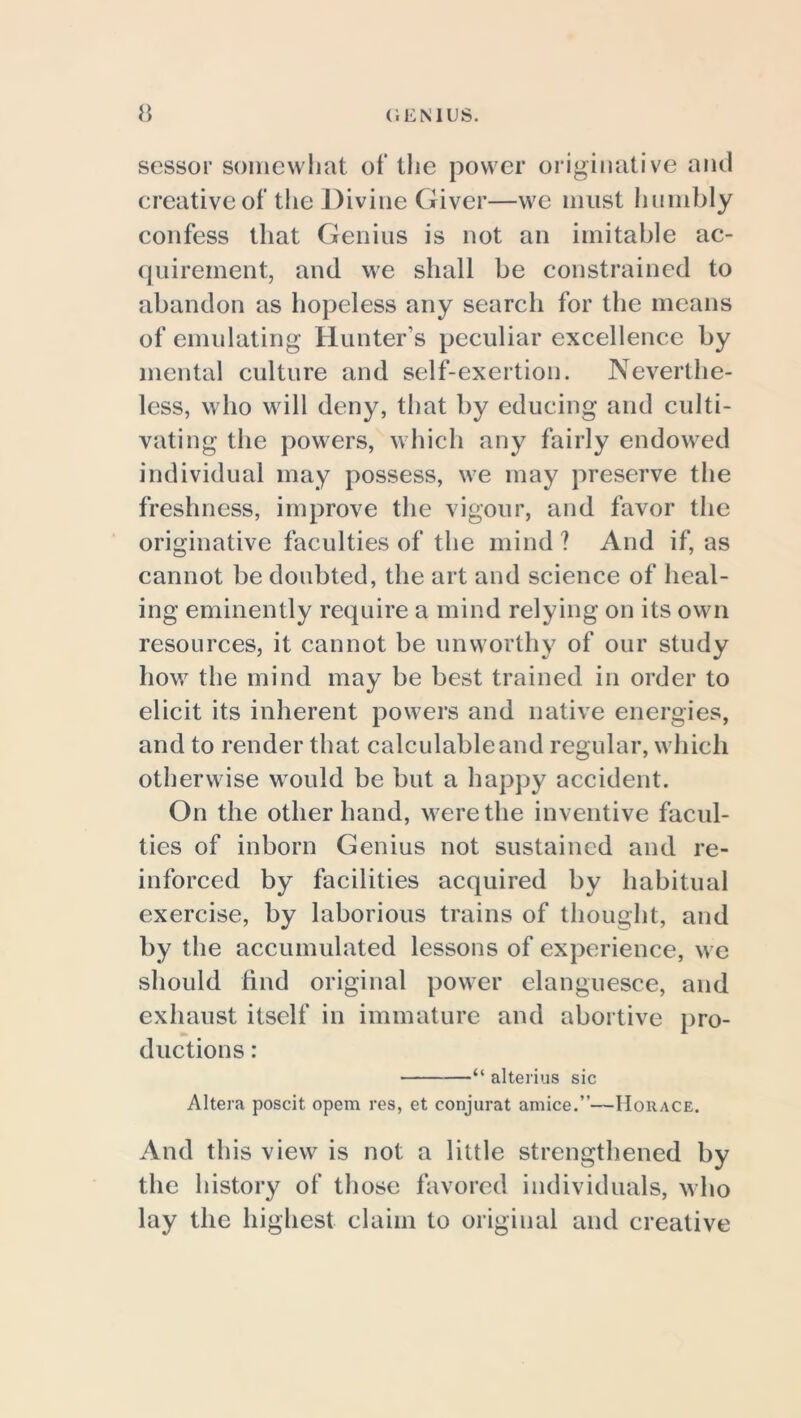 sessor somewhat of the power originative anti creative of the Divine Giver—we must humbly confess that Genius is not an imitable ac- quirement, and we shall be constrained to abandon as hopeless any search for the means of emulating Hunter’s peculiar excellence by mental culture and self-exertion. Neverthe- less, who will deny, that by educing and culti- vating the powers, which any fairly endowed individual may possess, we may preserve the freshness, improve the vigour, and favor the originative faculties of the mind ? And if, as cannot be doubted, the art and science of heal- ing eminently require a mind relying on its own resources, it cannot be unworthy of our study how the mind may be best trained in order to elicit its inherent powers and native energies, and to render that calculable and regular, which otherwise would be but a happy accident. On the other hand, were the inventive facul- ties of inborn Genius not sustained and re- inforced by facilities acquired by habitual exercise, by laborious trains of thought, and by the accumulated lessons of experience, we should find original power elanguesce, and exhaust itself in immature and abortive pro- ductions : “ alterius sic Altera poscit opem res, et conjurat amice.”—Horace. And this view is not a little strengthened by the history of those favored individuals, who lay the highest claim to original and creative