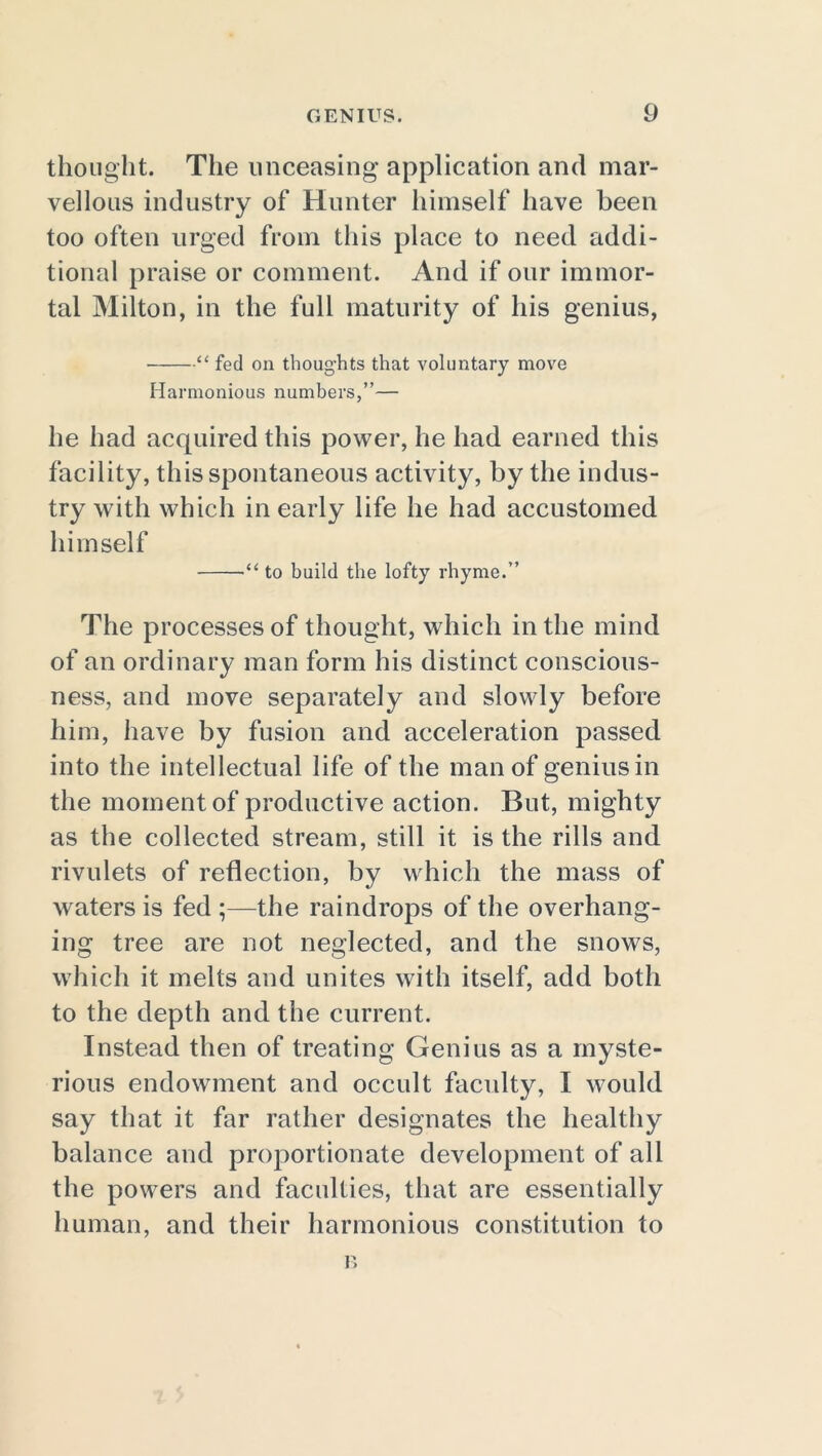 thought. The unceasing application and mar- vellous industry of Hunter himself have been too often urged from this place to need addi- tional praise or comment. And if our immor- tal Milton, in the full maturity of his genius, “ fed on thoughts that voluntary move Harmonious numbers,”— lie had acquired this power, he had earned this facility, this spontaneous activity, by the indus- try with which in early life he had accustomed himself •“ to build the lofty rhyme.” The processes of thought, which in the mind of an ordinary man form his distinct conscious- ness, and move separately and slowly before him, have by fusion and acceleration passed into the intellectual life of the man of genius in the moment of productive action. But, mighty as the collected stream, still it is the rills and rivulets of reflection, by which the mass of waters is fed the raindrops of the overhang- ing tree are not neglected, and the snows, which it melts and unites with itself, add both to the depth and the current. Instead then of treating Genius as a myste- rious endowment and occult faculty, I would say that it far rather designates the healthy balance and proportionate development of all the powers and faculties, that are essentially human, and their harmonious constitution to r>