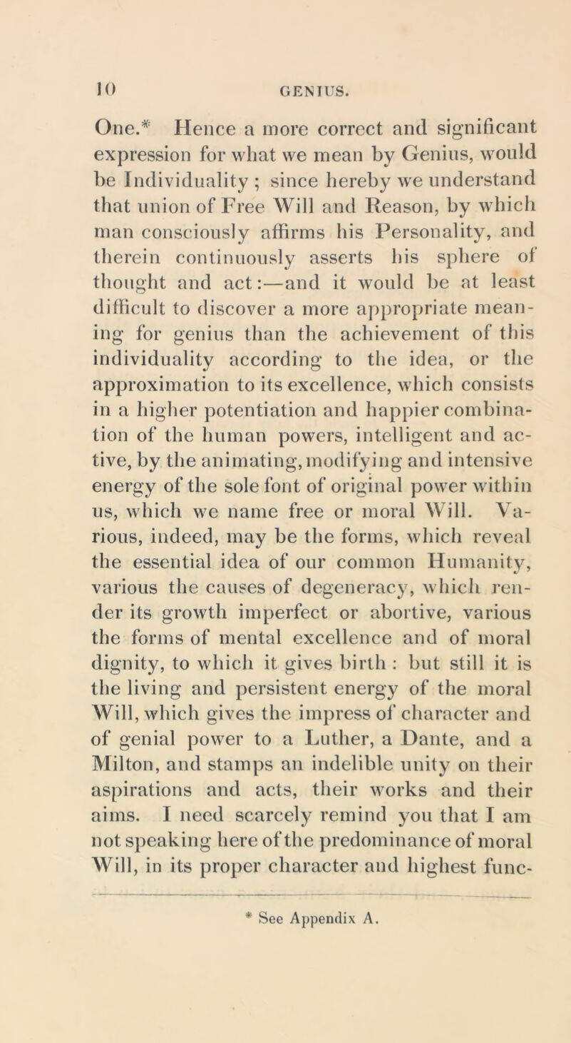 One.* Hence a more correct and significant expression for what we mean by Genius, would be Individuality; since hereby we understand that union of Free Will and Reason, by which man consciously affirms his Personality, and therein continuously asserts his sphere of thought and act:—and it would be at least difficult to discover a more appropriate mean- ing for genius than the achievement of this individuality according to the idea, or the approximation to its excellence, which consists in a higher potentiation and happier combina- tion of the human powers, intelligent and ac- tive, by the animating,modifying and intensive energy of the sole font of original power within us, which we name free or moral Will. Va- rious, indeed, may be the forms, which reveal the essential idea of our common Humanity, various the causes of degeneracy, which ren- der its growth imperfect or abortive, various the forms of mental excellence and of moral dignity, to which it gives birth : but still it is the living and persistent energy of the moral Will, which gives the impress of character and of genial power to a Luther, a Dante, and a Milton, and stamps an indelible unity on their aspirations and acts, their works and their aims. I need scarcely remind you that I am not speaking here of the predominance of moral Will, in its proper character and highest func- * See Appendix A.