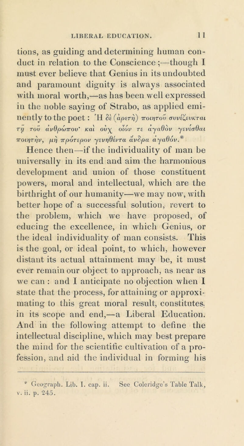 LIBERAL EDUCATION. 1 I tions, as guiding and determining human con- duct in relation to the Conscience;—though I must ever believe that Genius in its undoubted and paramount dignity is always associated with moral worth,—as has been well expressed in the noble saying of Strabo, as applied emi- nently to the poet : ’H St Captrri) 7roirjrou avvt'CtvKTCU ry tov civ9pu)7rov' teal ouy oiov Tt ciyciOov ytvecrOcu 7roir]Trjv, yttr) irportpov ytvrjQtvra clvSpa ayaOov * Hence then—if the individuality of man be universally in its end and aim the harmonious development and union of those constituent powers, moral and intellectual, which are the birthright of our humanity—we may now, with better hope of a successful solution, revert to the problem, which we have proposed, of educing the excellence, in which Genius, or the ideal individuality of man consists. This is the goal, or ideal point, to which, however distant its actual attainment may be, it must ever remainour object to approach, as near as we can : and I anticipate no objection when I state that the process, for attaining or approxi- mating to this great moral result, constitutes, in its scope and end,—a Liberal Education. And in the following attempt to define the intellectual discipline, which may best prepare the mind for the scientific cultivation of a pro- fession, and aid the individual in forming his * Geograph. Lib. I. cap. ii. See Coleridge’s Table Talk,