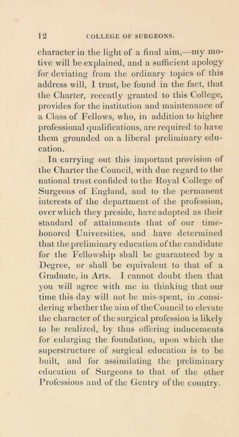 character in the light of a final aim,—my mo- tive will he explained, and a sufficient apology for deviating from the ordinary topics of this address will, I trust, be found in the fact, that the Charter, recently granted to this College, provides for the institution and maintenance ot a Class of Fellows, who, in addition to higher professional qualifications, are required to have them grounded on a liberal preliminary edu- cation. In carrying out this important provision of the Charter the Council, with due regard to the national trust confided to the Royal College of Surgeons of England, and to the permanent interests of the department of the profession, over which they preside, have adopted as their standard of attainments that of our time- honored Universities, and have determined that the preliminary education of the candidate for the Fellowship shall be guaranteed by a Degree, or shall be equivalent to that of a Graduate, in Arts. I cannot doubt then that you will agree with me in thinking that our time this day will not be mis-spent, in .consi- dering whether the aim of theCouncil to elevate the character of the surgical profession is likely to be realized, by thus offering inducements for enlarging the foundation, upon which the superstructure of surgical education is to be built, and for assimilating the preliminary education of Surgeons to that of the other Professions and of the Gentry of the country.