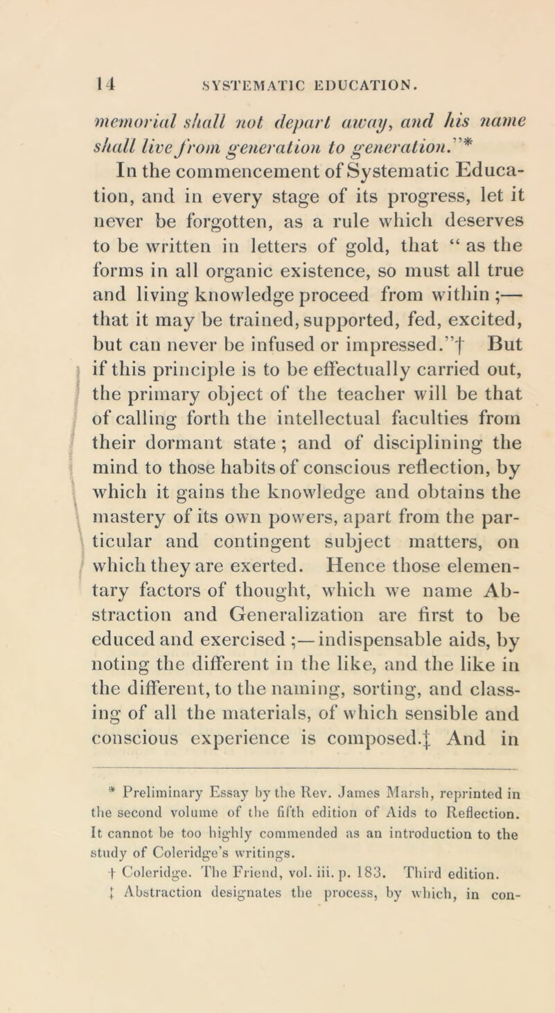 memorial shall not depart away, and his name shall live from generation to generation.'* In the commencement of Systematic Educa- tion, and in every stage of its progress, let it never be forgotten, as a rule which deserves to be written in letters of gold, that “ as the forms in all organic existence, so must all true and living knowledge proceed from within ;— that it may be trained, supported, fed, excited, but can never be infused or impressed.’f But if this principle is to be effectually carried out, the primary object of the teacher will be that of calling forth the intellectual faculties from their dormant state ; and of disciplining the mind to those habits of conscious reflection, by which it gains the knowledge and obtains the mastery of its own powers, apart from the par- ticular and contingent subject matters, on which they are exerted. Hence those elemen- tary factors of thought, which we name Ab- straction and Generalization are first to be educed and exercised ;—indispensable aids, by noting the different in the like, and the like in the different, to the naming, sorting, and class- ing of all the materials, of which sensible and conscious experience is composed.]; And in * Preliminary Essay by the Rev. James Marsh, reprinted in the second volume of the fifth edition of Aids to Reflection. It cannot he too highly commended as an introduction to the study of Coleridge’s writings. t Coleridge. The Friend, vol. iii. p. 183. Third edition. 1 Abstraction designates the process, by which, in con-