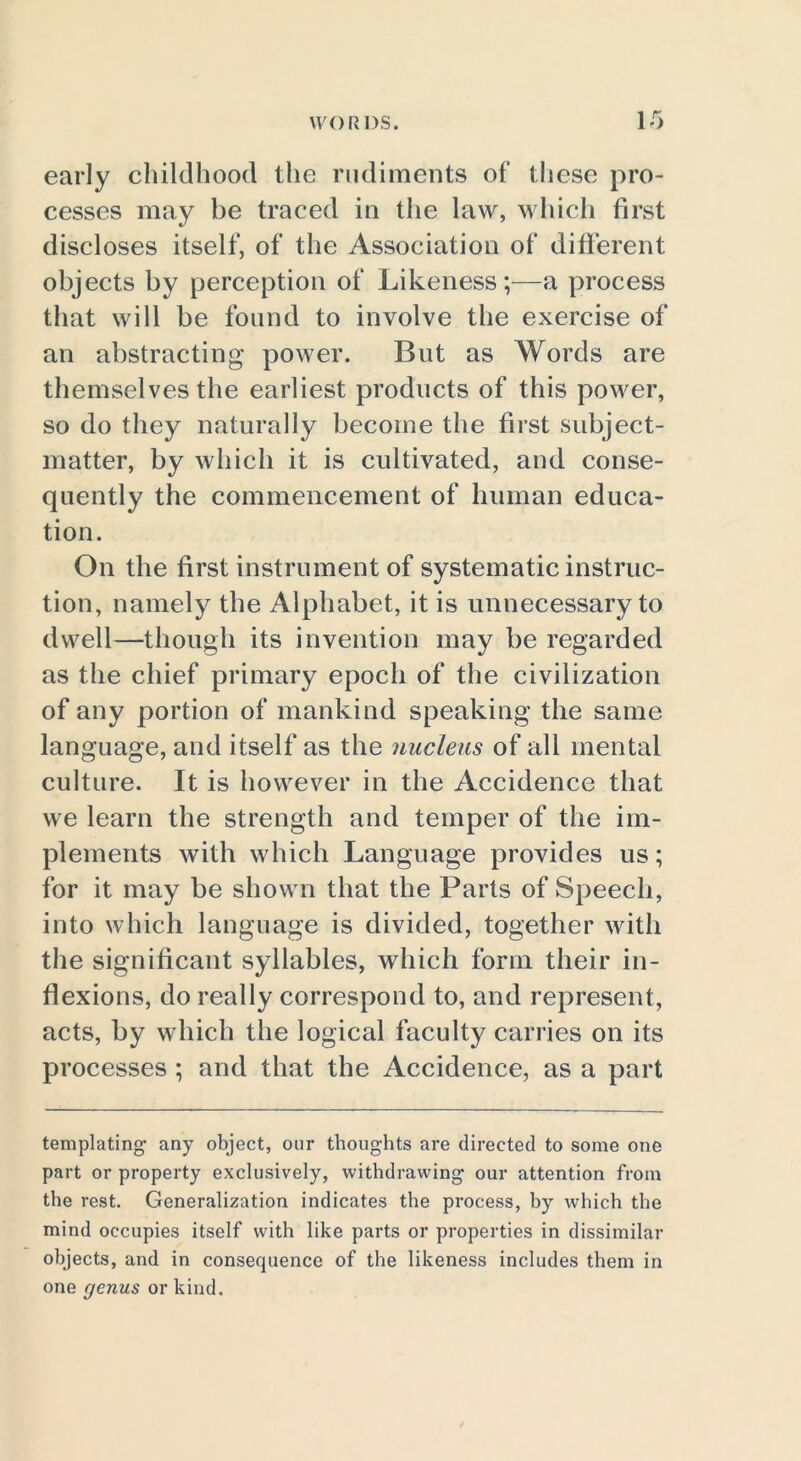early childhood the rudiments of these pro- cesses may be traced in the law, which first discloses itself, of the Association of different objects by perception of Likeness;—a process that will be found to involve the exercise of an abstracting power. But as Words are themselves the earliest products of this power, so do they naturally become the first subject- matter, by which it is cultivated, and conse- quently the commencement of human educa- tion. On the first instrument of systematic instruc- tion, namely the Alphabet, it is unnecessary to dwell—though its invention may be regarded as the chief primary epoch of the civilization of any portion of mankind speaking the same language, and itself as the nucleus of all mental culture. It is however in the Accidence that we learn the strength and temper of the im- plements with which Language provides us; for it may be shown that the Parts of Speech, into which language is divided, together with the significant syllables, which form their in- flexions, do really correspond to, and represent, acts, by which the logical faculty carries on its processes; and that the Accidence, as a part templating any object, our thoughts are directed to some one part or property exclusively, withdrawing our attention from the rest. Generalization indicates the process, hy which the mind occupies itself with like parts or properties in dissimilar objects, and in consequence of the likeness includes them in one genus or kind.