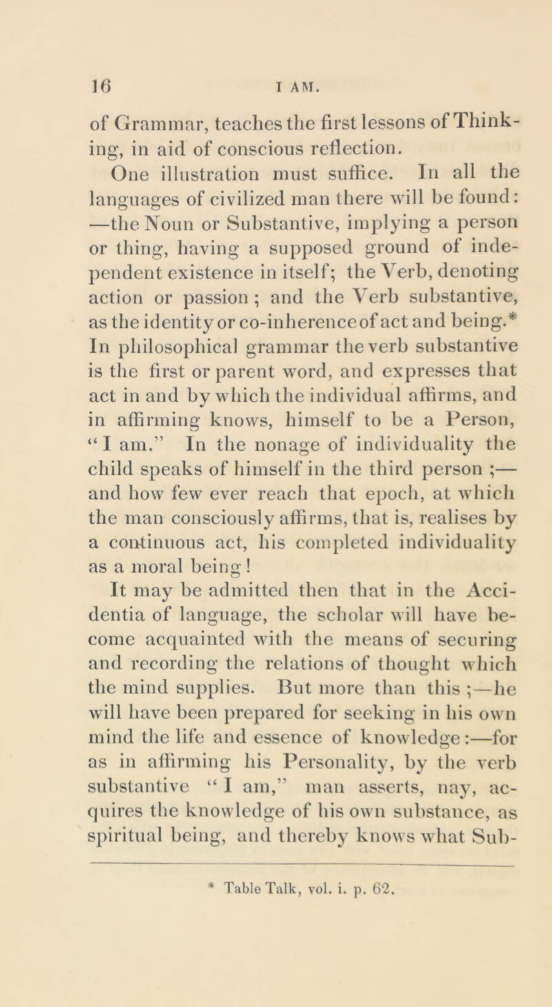 of Grammar, teaches the first lessons of Think- ing, in aid of conscious reflection. One illustration must suffice. In all the languages of civilized man there will be found: —the Noun or Substantive, implying a person or thing, having a supposed ground of inde- pendent existence in itself; the Verb, denoting action or passion ; and the Verb substantive, as the identity or co-inherence of act and being.* In philosophical grammar the verb substantive is the first or parent word, and expresses that act in and by which the individual affirms, and in affirming knows, himself to be a Person, “ I am.” In the nonage of individuality the child speaks of himself in the third person ;— and how few ever reach that epoch, at which the man consciously affirms, that is, realises by a continuous act, his completed individuality as a moral being! It may be admitted then that in the Acci- dentia of language, the scholar will have be- come acquainted with the means of securing and recording the relations of thought which the mind supplies. But more than this ; — he will have been prepared for seeking in his own mind the life and essence of knowledge:—for as in affirming his Personality, by the verb substantive “ I am,” man asserts, nay, ac- quires the knowledge of his own substance, as spiritual being, and thereby knows what Sub- * Table Talk, vol. i. p. 62.