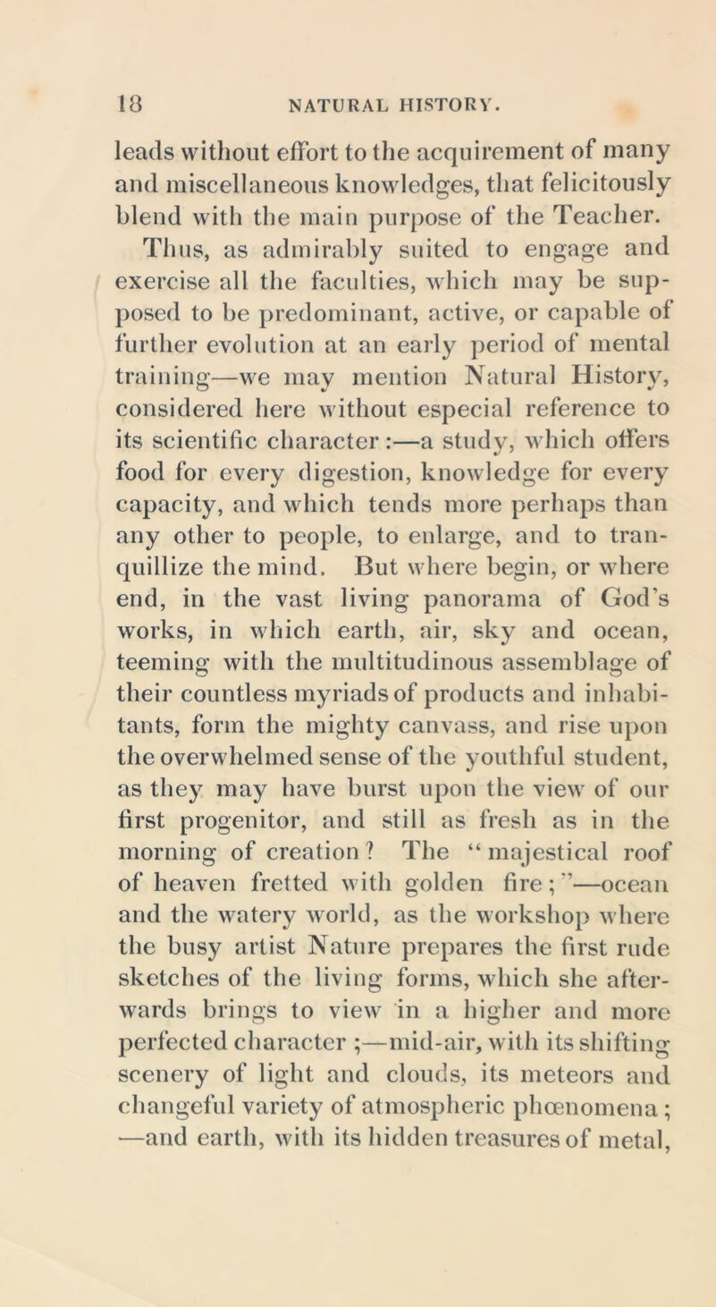 leads without effort to the acquirement of many and miscellaneous knowledges, that felicitously blend with the main purpose of the Teacher. Thus, as admirably suited to engage and exercise all the faculties, which may be sup- posed to be predominant, active, or capable of further evolution at an early period of mental training—we may mention Natural History, considered here without especial reference to its scientific character :—a study, which offers food for every digestion, knowledge for every capacity, and which tends more perhaps than any other to people, to enlarge, and to tran- quillize the mind. But where begin, or where end, in the vast living panorama of God’s works, in which earth, air, sky and ocean, teeming with the multitudinous assemblage of their countless myriads of products and inhabi- tants, form the mighty canvass, and rise upon the overwhelmed sense of the youthful student, as they may have burst upon the view of our first progenitor, and still as fresh as in the morning of creation ? The “ majestical roof of heaven fretted with golden fire;”—ocean and the watery world, as the workshop where the busy artist Nature prepares the first rude sketches of the living forms, which she after- wards brings to view in a higher and more perfected character ;—mid-air, with its shifting scenery of light and clouds, its meteors and changeful variety of atmospheric phoenomena ; —and earth, with its hidden treasures of metal,