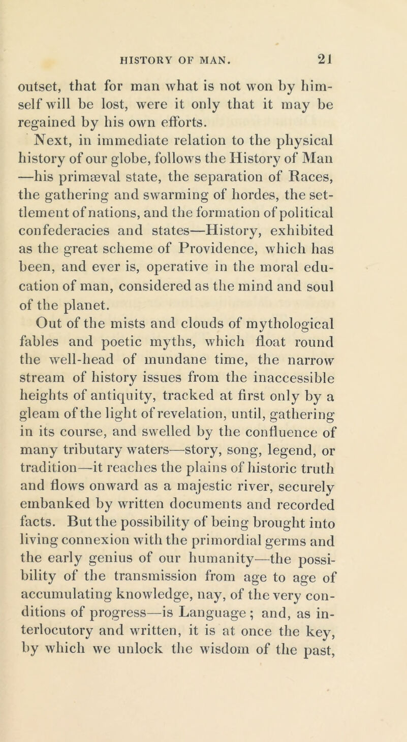 outset, that for man what is not won by him- self will be lost, were it only that it may be regained by his own efforts. Next, in immediate relation to the physical history of our globe, follows the History of Man —his primaeval state, the separation of Races, the gathering and swarming of hordes, the set- tlement of nations, and the formation of political confederacies and states—History, exhibited as the great scheme of Providence, which has been, and ever is, operative in the moral edu- cation of man, considered as the mind and soul of the planet. Out of the mists and clouds of mythological fables and poetic myths, which float round the well-head of mundane time, the narrow stream of history issues from the inaccessible heights of antiquity, tracked at first only by a gleam of the light of revelation, until, gathering in its course, and swelled by the confluence of many tributary waters—story, song, legend, or tradition—it reaches the plains of historic truth and flows onward as a majestic river, securely embanked by written documents and recorded facts. But the possibility of being brought into living connexion with the primordial germs and the early genius of our humanity—the possi- bility of the transmission from age to age of accumulating knowledge, nay, of the very con- ditions of progress—is Language; and, as in- terlocutory and written, it is at once the key, by which we unlock the wisdom of the past,