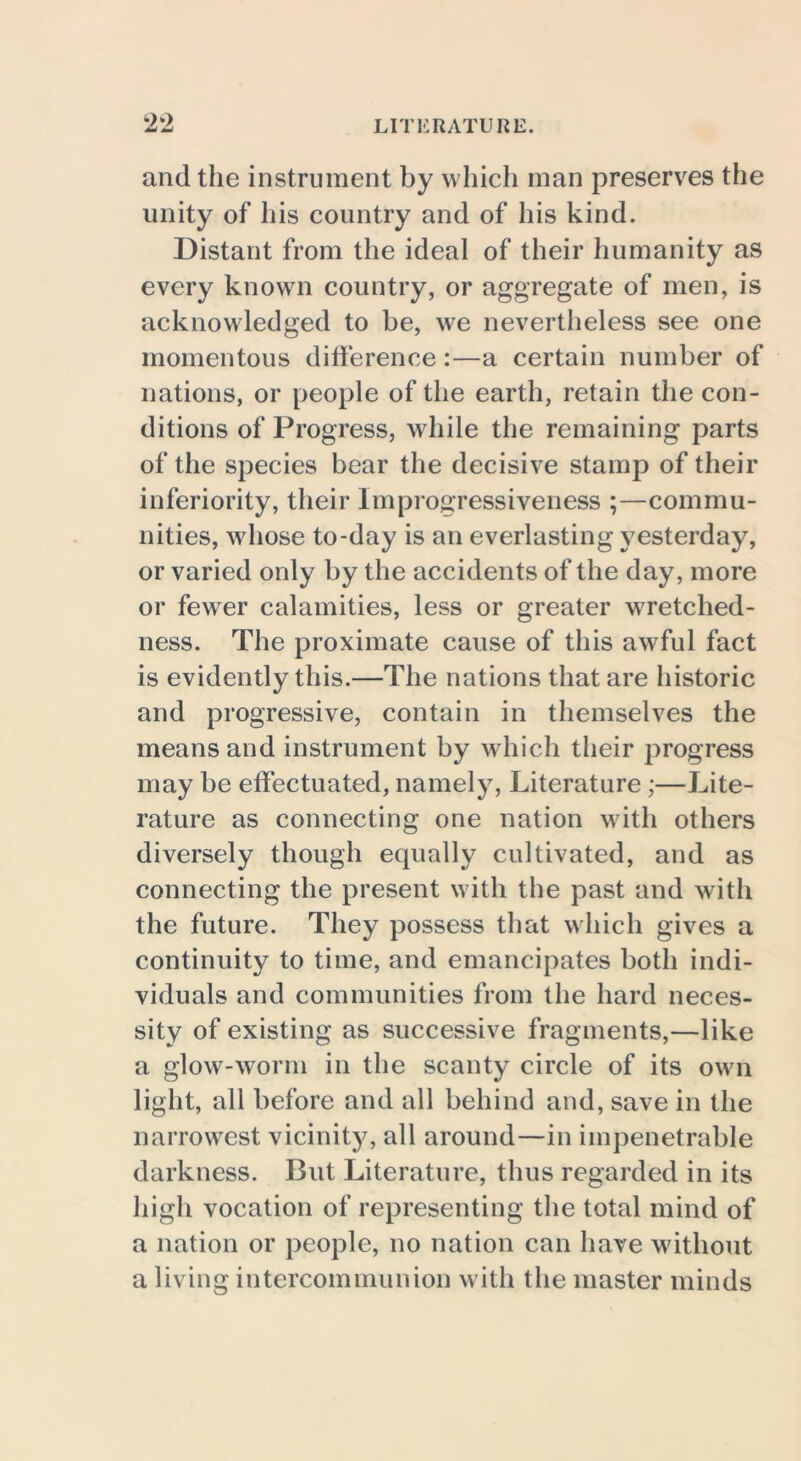 and the instrument by which man preserves the unity of his country and of his kind. Distant from the ideal of their humanity as every known country, or aggregate of men, is acknowledged to be, we nevertheless see one momentous difference:—a certain number of nations, or people of the earth, retain the con- ditions of Progress, while the remaining parts of the species bear the decisive stamp of their inferiority, their Improgressiveness ;—commu- nities, whose to-day is an everlasting yesterday, or varied only by the accidents of the day, more or fewer calamities, less or greater wretched- ness. The proximate cause of this awful fact is evidently this.—The nations that are historic and progressive, contain in themselves the means and instrument by which their progress may be effectuated, namely, Literature;—Lite- rature as connecting one nation with others diversely though equally cultivated, and as connecting the present with the past and with the future. They possess that which gives a continuity to time, and emancipates both indi- viduals and communities from the hard neces- sity of existing as successive fragments,—like a glow-worm in the scanty circle of its own light, all before and all behind and, save in the narrowest vicinity, all around—in impenetrable darkness. But Literature, thus regarded in its high vocation of representing the total mind of a nation or people, no nation can have without a living intercommunion with the master minds