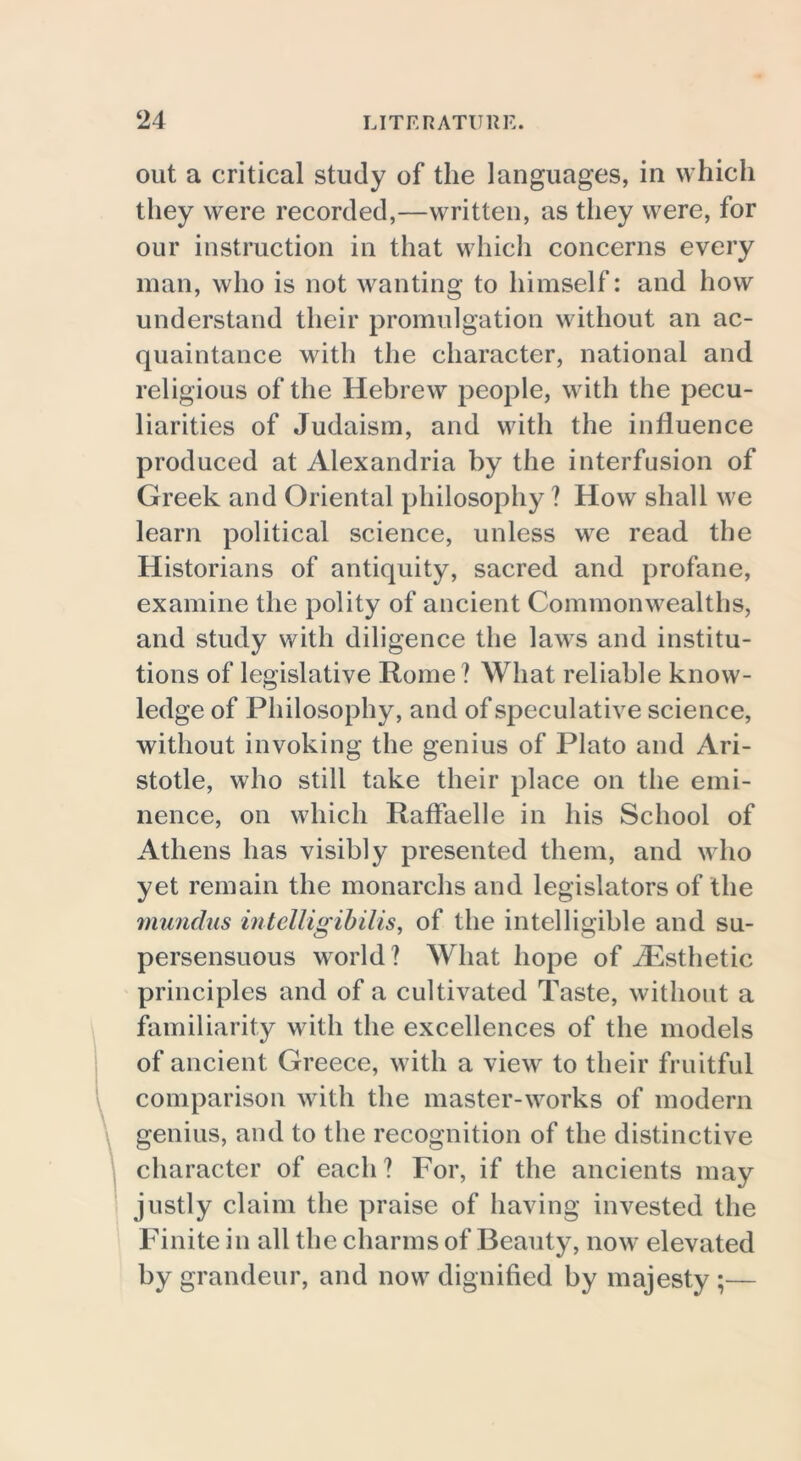 out a critical study of the languages, in which they were recorded,—written, as they were, for our instruction in that which concerns every man, who is not wanting to himself: and how understand their promulgation without an ac- quaintance with the character, national and religious of the Hebrew people, with the pecu- liarities of Judaism, and with the influence produced at Alexandria by the interfusion of Greek and Oriental philosophy ? How shall we learn political science, unless we read the Historians of antiquity, sacred and profane, examine the polity of ancient Commonwealths, and study with diligence the laws and institu- tions of legislative Rome ? What reliable know- ledge of Philosophy, and of speculative science, without invoking the genius of Plato and Ari- stotle, who still take their place on the emi- nence, on which Raffaelle in his School of Athens has visibly presented them, and who yet remain the monarchs and legislators of the mundns intelligibilis, of the intelligible and su- persensuous world? What hope of ./Esthetic principles and of a cultivated Taste, without a familiarity with the excellences of the models of ancient Greece, with a view to their fruitful comparison with the master-works of modern genius, and to the recognition of the distinctive character of each ? For, if the ancients may justly claim the praise of having invested the Finite in all the charms of Beauty, now elevated by grandeur, and now dignified by majesty ;—