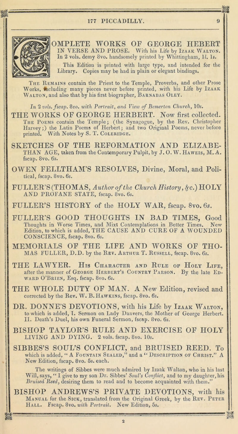 OMPLETE WORKS OF GEORGE HEBERT IN VERSE AND PROSE. With his Life by Izaak Walton. In 2 vols. demy 8vo. handsomely printed by Whittingham, 11. Is. This Edition is printed with large type, and intended for the Library. Copies may be had in plain or elegant bindings. The Remains contain the Priest to the Temple, Proverbs, and other Prose Works, deluding many pieces never before printed, with his Life by Izaak Walton, and also that by his first biographer, Barnabas Oley. In 2 vols. fscap. 8vo. with Portrait, and View of Bemerton Church, 10s. THE WORKS OF GEORGE HERBERT. Now first collected. The Poems contain the Temple; (the Synagogue, by the Rev. Christopher Harvey;) the Latin Poems of Herbert; and two Original Poems, never before printed. With Notes by S. T. Coleridge. SKETCHES OF THE REFORMATION AND ELIZABE- THAN AGE, taken from the Contemporary Pulpit, by J. O. W. Haweis, M. A. fscap. 8vo. 6s. OWEN FELLTHAM’S RESOLVES, Divine, Moral, and Poli- tical, fscap. 8vo. 6s. FULLER’S (THOMAS, Author of the Church History ,$c.) HOLY AND PROFANE STATE, fscap. 8vo. 6s. FULLER’S HISTORY of the HOLY WAR, fscap. 8vo. 6s. FULLER’S GOOD THOUGHTS IN BAD TIMES, Good Thoughts in Worse Times, and Mixt Contemplations in Better Times. New Edition, to which is added, THE CAUSE AND CURE OF A WOUNDED CONSCIENCE, fscap. 8vo. 6s. MEMORIALS OF THE LIFE AND WORKS OF THO- MAS FULLER, D.D. by the Rev. Arthur T. Russell, fscap. 8vo. 6s. THE LAWYER. His Character and Rule of Holy Life, after the manner of George Herbert’s Country Parson. By the late Ed- ward O’Brien, Esq. fscap. 8vo. 6s. THE WHOLE DUTY OF MAN. A New Edition, revised and corrected by the Rev. W. B. Hawkins, fscap. 8vo. 6s. DR. DONNE’S DEVOTIONS, with his Life by Izaak Walton, to which is added, 1. Sermon on Lady Danvers, the Mother of George Herbert. II. Death’s Duel, his own Funeral Sermon, fscap. 8vo. 6s. BISHOP TAYLOR’S RULE AND EXERCISE OF HOLY LIVING AND DYING. 2 vols. fscap. 8vo. 10s. SIBBES’S SOUL’S CONFLICT, and BRUISED REED. To which is added, “ A Fountain Sealed,” and a “ Description of Christ.” A New Edition, fscap. 8vo. 5s. each. The writings of Sibbes were much admired by Izaak Walton, who in his last Will, says, “ I give to my son Dr. Sibbes’ Soul's Conflict, and to my daughter, his Bruised Reed, desiring them to read and to become acquainted with them.” BISHOP ANDREWS’S PRIVATE DEVOTIONS, with his Manual for the Sick, translated from the Original Greek, by the Rev. Peter Hall. Fscap. 8vo. with Portrait. New Edition, 5s. 2
