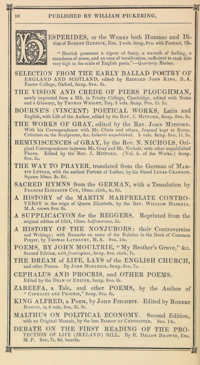 ESPERIDES, or the Works both Humane and Di- vine of Robert Herrick, Esq. 2 vols. fscap. 8vo. with Portrait, 12s. “ Herrick possesses a vigour of fancy, a warmth of feeling, a soundness of sense, and an ease of versification, sufficient to rank him very high in the scale of English poets.”—Quarterly Review. SELECTION FROM THE EARLY BALLAD POETRY OF ENGLAND AND SCOTLAND, edited by Richard John King, B.A. Exeter College, Oxford, fscap. 8vo. 6s. THE VISION AND CREDE OF PIERS PLOUGHMAN, newly imprinted from a MS. in Trinity College, Cambridge, edited with Notes and a Glossary, by Thomas Wright, Esq. 2 vols. fscap. 8vo. 1/. Is. BOURNE’S (VINCENT) POETICAL WORKS, Latin and English, with Life of the Author, edited by the Rev. J. Mitford, fscap. 8vo. 5s. THE WORKS OF GRAY, edited by the Rev. John Mitford. With his Correspondence with Mr. Chute and others, Journal kept at Rome, Criticism on the Sculptures, &c. hitherto unpublished. 5 vols. fscap. 8vo. 1L 5s. REMINISCENCES of GRAY, by the Rev. N. NICHOLS, Ori- ginal Correspondence between Mr. Gray and Mr. Nichols, with other unpublished Pieces. Edited by the Rev. J. Mitford. (Vol. 5. of the Works.) fscap. 8vo. 5s. THE WAY TO PRAYER, translated from the German of Mar- tin Luther, with the earliest Portrait of Luther, by his friend Lucas Cranach. Square 16mo. 3s. 6d. SACRED HYMNS from the GERMAN, with a Translation by Trances Elizabeth Cox, 18mo. cloth, 4s. 6d. A HISTORY of the MARTIN MARPRELATE CONTRO- VERSY in the reign of Queen Elizabeth, by the Rev. William Maskell, M.A. crown 8vo. 8s. A SUPPLICACYON for the BEGGERS. Reprinted from the original edition of 1524, 12mo. lialf-morocco, 5s. A HISTORY OF THE NONJURORS: their Controversies and Writings; with Remarks on some of the Rubrics in the Book of Common Prayer, by Thomas Lathbury, M.A. 8vo. 14s. POEMS, BY JOHN MOULTRIE, “My Brother’s Grave,” &c. Second Edition, with frontispiece, fscap. 8vo. cloth, 7s. THE DRE AM of LIFE, LAYS of the ENGLISH CHURCH, and other Poems. By John Moultrie, fscap. 8vo. 7s. CEPHALUS AND PROCRIS, and OTHER POEMS. Edited by the Dean of Exeter, fscap. 8vo. 6s. ZAREEFA, a Tale, and other POEMS, by the Author of “ Cephalus and Procris,” fscap. 8vo. 6s. KING ALFRED, a Poem, by John Fitchett. Edited by Robert Roscoe, in 6 vols. 8vo. 3/. 3s. MALTHUS ON POLITICAL ECONOMY. Second Edition, with an Original Memoir, by the late Bishop of Chichester. 8vo. 14s. DEBATE ON THE FIRST READING OF THE PRO- TECTION OF LIFE (IRELAND) BILL. By R. Dillon Browne, Esq. M. P. 8vo. 7s. 6d. boards.
