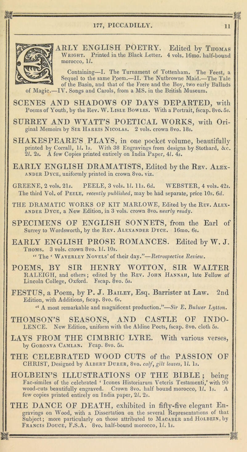 ARLY ENGLISH POETRY. Edited by Thomas Wright. Printed in the Black Letter. 4 vols. 16mo. half-bound morocco, 1/. Containing—I. The Turnament of Tottenham. The Feest, a Sequel to the same Poem.—II. The Nutbrowne Maid.—The Tale of the Basin, and that of the Frere and the Boy, two early Ballads of Magic.—IV. Songs and Carols, from a MS. in the British Museum. SCENES AND SHADOWS OF DAYS DEPARTED, with Poems of Youth, by the Rev. W. Lisle Bowles. With a Portrait, fscap. 8vo. 5s. SURREY AND WYATT’S POETICAL WORKS, with Ori- ginal Memoirs by Sir Harris Nicolas. 2 vols. crown 8vo. 18s. SHAKESPEARE’S PLAYS, in one pocket volume, beautifully printed by Corrall, 11. Is. With 38 Engravings from designs by Stothard, &c. 21. 2s. A few Copies printed entirely on India Paper, 4/. 4s. EARLY ENGLISH DRAMATISTS, Edited by the Rev. Alex- ander Dyce, uniformly printed in crown 8vo. viz. GREENE, 2 vols. 21s. PEELE, 3 vols. 11. 11s. 6d. WEBSTER, 4 vols. 42s. The third Vol. of Peele, recently published, may be had separate, price 10s. 6d. THE DRAMATIC WORKS OF KIT MARLOWE, Edited by the Rev. Alex- ander Dyce, a New Edition, in 3 vols. crown 8vo. nearly ready. SPECIMENS OF ENGLISH SONNETS, from the Earl of Surrey to Wordsworth, by the Rev. Alexander Dyce. 16mo. 6s. EARLY ENGLISH PROSE ROMANCES. Edited by W. J. Thoms. 3 vols. crown 8vo. 11. 10s. “ The ‘ Waverley Novels’ of their day.”—Retrospective Review. POEMS, BY SIR HENRY WOTTON, SIR WALTER RALEIGH, and others; edited by the Rev. John Hannah, late Fellow of Lincoln College, Oxford. Fscap. 8vo. 5s. FESTUS, a Poem, by P. J. Bailey, Esq. Barrister at Law. 2nd Edition, with Additions, fscap. 8vo. 6s. ‘‘ A most remarkable and magnificent production.”—Sir E. Bulwer Lylton. THOMSON’S SEASONS, AND CASTLE OF INDO- LENCE. New Edition, uniform with the Aldine Poets, fscap. 8vo. cloth 5s. LAYS FROM THE CIMBRIC LYRE. With various verses, by Goronva Camlan. Fcap. 8vo. 5s. THE CELEBRATED WOOD CUTS of the PASSION OF CHRIST, Designed by Albert Durer, 8vo. calf, gilt leaves, 1/. Is. HOLBEIN’S ILLUSTRATIONS OF THE BIBLE; being Fac-similes of the celebrated * leones Historiarum Veteris Testamenti,’with 90 wood-cuts beautifully engraved. Crown 8vo. half bound morocco, 11. Is. A few copies printed entirely on India paper, 21. 2s. THE DANCE OF DEATH, exhibited in fifty-five elegant En- gravings on Wood, with a Dissertation on the several Representations of that Subject; more particularly on those attributed to Macaber and Holbein, by