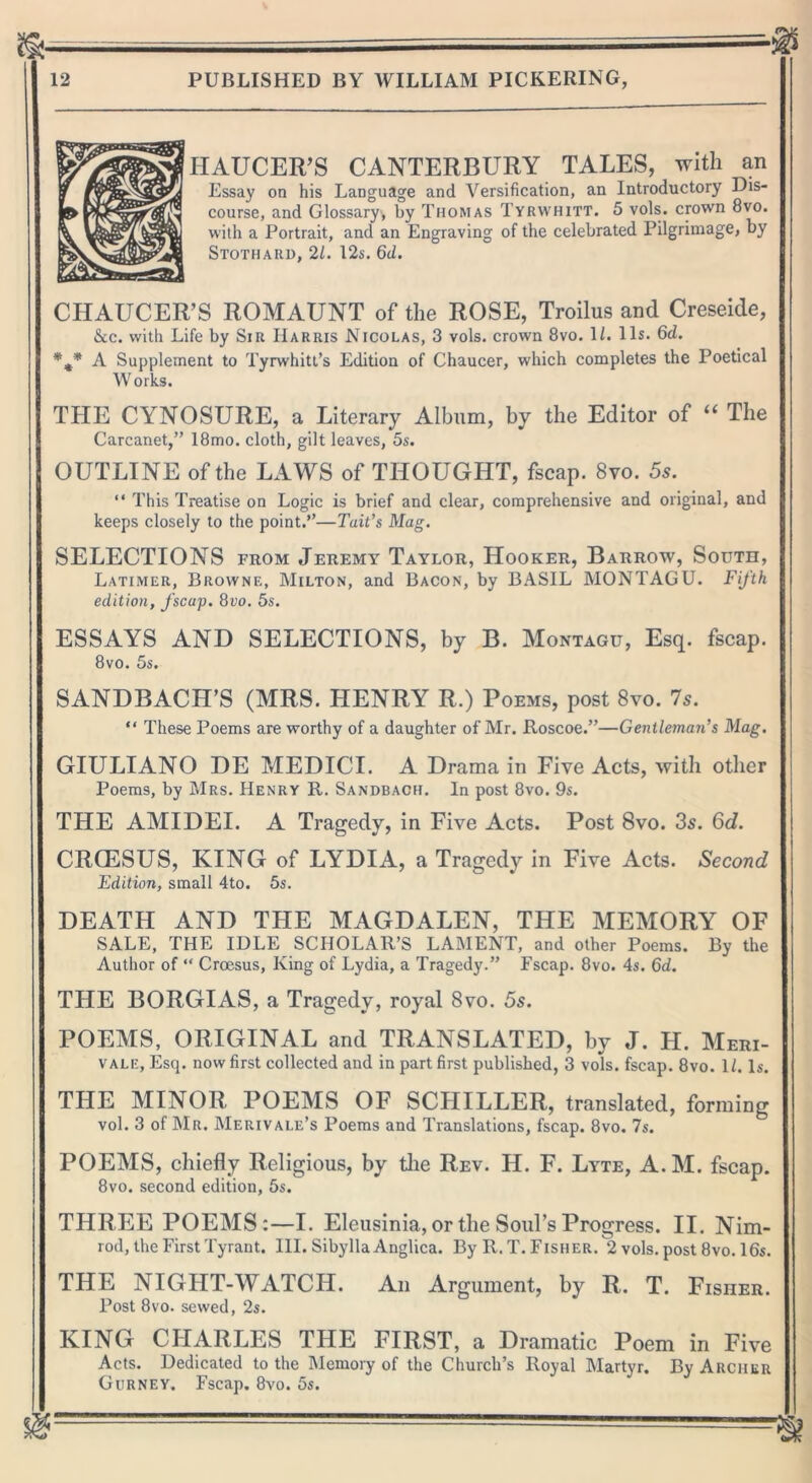 HAUCER’S CANTERBURY TALES, with an Essay on his Language and Versification, an Introductory Dis- course, and Glossary, by Thomas Tyrwhitt. 5 vols. crown 8vo. with a Portrait, and an Engraving of the celebrated Pilgrimage, by Stothard, 21. 12s. 6d. CHAUCER’S ROMAUNT of the ROSE, Troilus and Creseide, &c. with Life by Sir Harris Nicolas, 3 vols. crown 8vo. 1/. 11s. 6cZ. %* A Supplement to Tyrwhitt’s Edition of Chaucer, which completes the Poetical Works. THE CYNOSURE, a Literary Album, by the Editor of “ The Carcanet,” 18mo. cloth, gilt leaves, 5s. OUTLINE of the LAWS of THOUGHT, fscap. 8vo. 5s. “ This Treatise on Logic is brief and clear, comprehensive and original, and keeps closely to the point.”—Tait’s Mag. SELECTIONS from Jeremy Taylor, Hooker, Barrow, South, Latimer, Browne, Milton, and Bacon, by BASIL MONTAGU. Fifth edition, fscap. 8uo. 5s. ESSAYS AND SELECTIONS, by B. Montagu, Esq. fscap. 8vo. 5s. SANDBACH’S (MRS. HENRY R.) Poems, post 8vo. 7s. “ These Poems are worthy of a daughter of Mr. Roscoe.”—Gentleman’s Mag. GIULIANO DE MEDICI. A Drama in Five Acts, with other Poems, by Mrs. Henry R. Sandbach. In post 8vo. 9s. THE AMIDEI. A Tragedy, in Five Acts. Post 8vo. 3s. 6d. CRCESUS, KING of LYDIA, a Tragedy in Five Acts. Second Edition, small 4to. 5s. DEATH AND THE MAGDALEN, THE MEMORY OF SALE, THE IDLE SCHOLAR’S LAMENT, and other Poems. By the Author of “ Croesus, King of Lydia, a Tragedy.” Fscap. 8vo. 4s. 6d. THE BORGIAS, a Tragedy, royal 8vo. 5s. POEMS, ORIGINAL and TRANSLATED, by J. H. Meri- vale, Esq. now first collected and in part first published, 3 vols. fscap. 8vo. 1/. Is. TFIE MINOR POEMS OF SCHILLER, translated, forming vol. 3 of Mr. Merivale’s Poems and Translations, fscap. 8vo. 7s. POEMS, chiefly Religious, by the Rev. H. F. Lyte, A. M. fscap. 8vo. second edition, 5s. THREE POEMS:—I. Eleusinia, or the Soul’s Progress. II. Nim- rod, the First Tyrant. III. Sibylla Anglica. By R. T. Fisher. 2 vols. post 8vo. 16s. THE NIGHT-WATCH. An Argument, by R. T. Fisher. Post 8vo. sewed, 2s. KING CHARLES THE FIRST, a Dramatic Poem in Five Acts. Dedicated to the Memory of the Church’s Royal Martyr. By Archer Gurney. Fscap. 8vo. 5s.