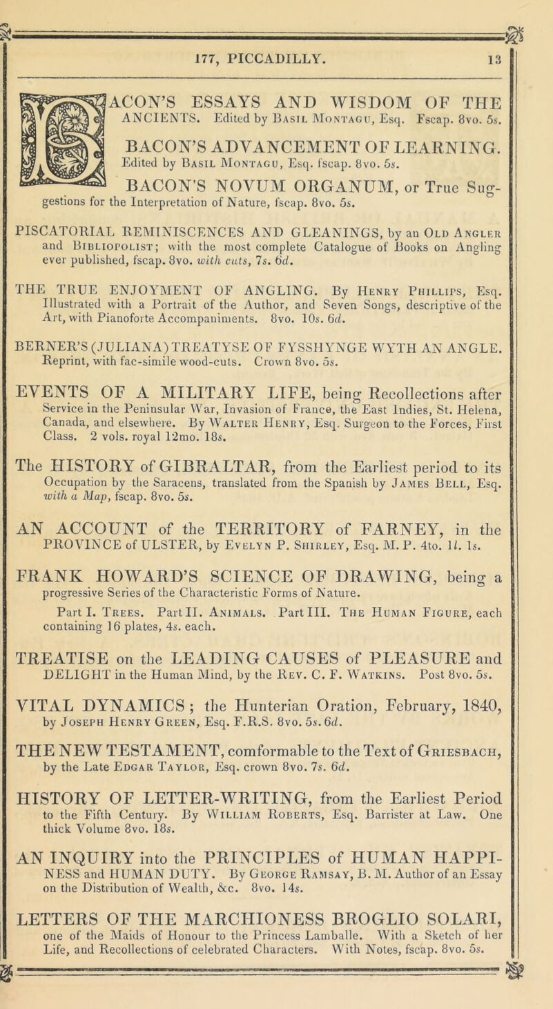 ACON’S ESSAYS AND WISDOM OF THE ANCIENTS. Edited by Basil Montagu, Esq. Fscap. 8vo. 5s. BACON’S ADVANCEMENT OF LEARNING. Edited by Basil Montagu, Esq. fscap. 8vo. 5s. BACON’S NOVUM ORGANUM, or True Sug- the Interpretation of Nature, fscap. 8vo. 5s. PISCATORIAL REMINISCENCES AND GLEANINGS, by an Old Angler and Bibliopolist; with the most complete Catalogue of Books on Angling ever published, fscap. 8vo. with cuts, 7s. 6d. THE TRUE ENJOYMENT OF ANGLING. By Henry Phillips, Esq. Illustrated with a Portrait of the Author, and Seven Songs, descriptive of the Art, with Pianoforte Accompaniments. 8vo. 10s. 6d. BERNER’S (JULIANA)TREATYSE OF FYSS11YNGE YVYTH AN ANGLE. Reprint, with fac-simile wood-cuts. Crown 8vo. 5s. EVENTS OF A MILITARY LIFE, being Reeollections after Service in the Peninsular War, Invasion of France, the East Indies, St. Helena, Canada, and elsewhere. By Walter Henry, Esq. Surgeon to the F’orces, First Class. 2 vols. royal 12mo. 18s. The HISTORY of GIBRALTAR, from the Earliest period to its Occupation by the Saracens, translated from the Spanish by James Bell, Esq. with a Map, fscap. 8vo. 5s. AN ACCOUNT of the TERRITORY of FARNEY, in the PROVINCE of ULSTER, by Evelyn P. Shirley, Esq. M. P. 4to. 1/. Is. FRANK HOWARD’S SCIENCE OF DRAWING, being a progressive Series of the Characteristic Forms of Nature. Parti. Trees. Part II. Animals. Part III. The Human Figure, each containing 16 plates, 4s. each. TREATISE on the LEADING CAUSES of PLEASURE ancl DELIGHT in the Human Mind, by the Rev. C. F. Watkins. Post 8vo. 5s. VITAL DYNAMICS ; the Hunterian Oration, February, 1840, by Joseph Henry Green, Esq. F.R.S. 8vo. 5s. 6d. THE NEW TESTAMENT, comformable to the Text of Griesbach, by the Late Edgar Taylor, Esq. crown 8vo. 7s. 6d. HISTORY OF LETTER-WRITING, from the Earliest Period to the Fifth Century. By William Roberts, Esq. Barrister at Law. One thick Volume 8vo. 18s. AN INQUIRY into the PRINCIPLES of HUMAN HAPPI- NESS and HUMAN DUTY. By George Ramsay, B. M. Author of an Essay on the Distribution of Wealth, &.c. 8vo. 14s. LETTERS OF THE MARCHIONESS BROGLIO SOLARI, one of the Maids of Honour to the Princess Lamballe. With a Sketch of her Life, and Recollections of celebrated Characters. With Notes, fscap. 8vo. 5s.