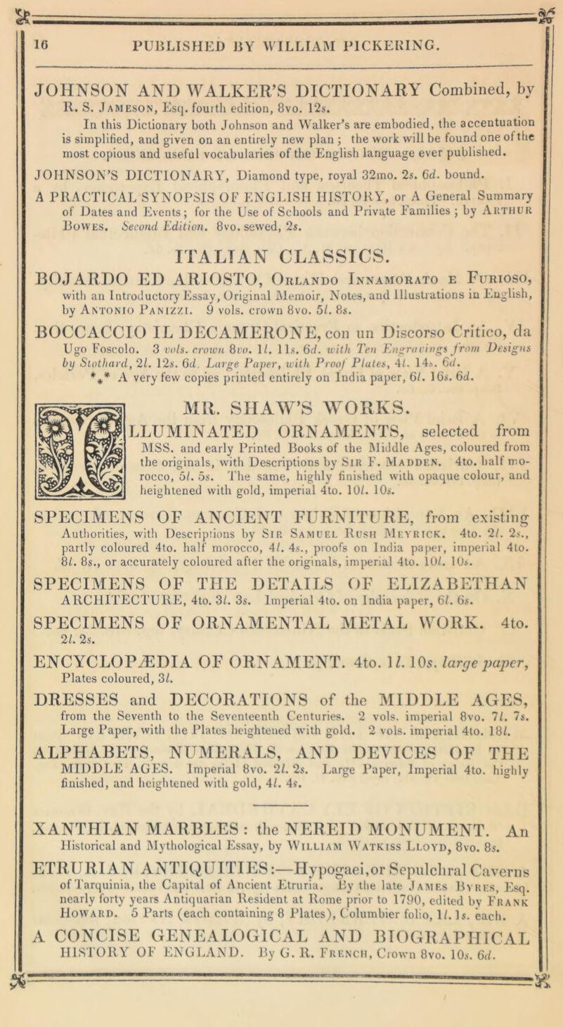 JOHNSON AND WALKER’S DICTIONARY Combined, by II. S. Jameson, Esq. fourth edition, 8vo. 12s. In this Dictionary both Johnson and Walker’s are embodied, the accentuation is simplified, and given on an entirely new plan ; the work will be found one of the most copious and useful vocabularies of the English language ever published. JOHNSON’S DICTIONARY, Diamond type, royal 32mo. 2s. 6d. bound. A PRACTICAL SYNOPSIS OF ENGLISH HISTORY, or A General Summary of Dates and Events; for the Use of Schools and Private Families ; by Arthur Bowes. Second Edition. 8vo. sewed, 2s. ITALIAN CLASSICS. BOJARDO ED ARIOSTO, Orlando Innamorato e Furioso, with an Introductory Essay, Original Memoir, Notes, and Illustrations in English, by Antonio Panizzi. 9 vols. crown 8vo. 5/. 8s. BOCCACCIO IL DECAMERONE, con un Discorso Critico, da Ugo Foscolo. 3 vols. crown 8ro. 1/. 1 Is. 6d. with Ten Engravings from Designs by Slothard, 21. 12s. Gd. Lurge Paper, with Proof Plates, 4/. 14a. 6d. %* A very few copies printed entirely on India paper, 61. lbs. 6d. MR. SHAW’S WORKS. LLUMINATED ORNAMENTS, selected from MSS. and early Printed Books of the Middle Ages, coloured from the originals, with Descriptions by Silt F. Madden. 4to. half mo- rocco, 5/. os. The same, highly finished with opaque colour, and heightened with gold, imperial 4to. 10/. 10s. SPECIMENS OF ANCIENT FURNITURE, from existing Authorities, with Descriptions by Sip. Samuel Rush Meyrick. 4to. 21. 2s., partly coloured 4to. half morocco, 41. 4s., proofs on India paper, imperial 4to. 8Z. 8s., or accurately coloured after the originals, imperial 4to. 10/. 10s. SPECIMENS OF THE DETAILS OF ELIZABETHAN ARCHITECTURE, 4to. 3/. 3s. Imperial 4to. on India paper, 61. 6s. SPECIMENS OF ORNAMENTAL METAL WORK. 4to. 21. 2s. ENCYCLOPAEDIA OF ORNAMENT. 4to. U. 10s. large paper, Plates coloured, 3/. DRESSES and DECORATIONS of the MIDDLE AGES, from the Seventh to the Seventeenth Centuries. 2 vols. imperial 8vo. 11. Is. Large Paper, with the Plates heightened with gold. 2 vols. imperial 4to. 18/. ALPHABETS, NUMERALS, AND DEVICES OF THE MIDDLE AGES. Imperial 8vo. 21. 2s. Large Paper, Imperial 4to. highly finished, and heightened with gold, 41. 4s. XANTHIAN MARBLES : the NEREID MONUMENT. An Historical and Mythological Essay, by William Watkiss Lloyd, 8vo. 8s. ETRURIAN ANTIQUITIES:—Hypogaei,or Sepulchral Caverns of Tarquinia, the Capital of Ancient Etruria. By the late James Byres, Esq. nearly forty years Antiquarian Resident at Rome prior to 1790, edited bv Frank Howard. 5 Parts (each containing 8 Plates), C'olumbier folio, 1/. Is. each. A CONCISE GENEALOGICAL AND BIOGRAPHICAL HISTORY OF ENGLAND. By G. It. French, Crown 8vo. 10s. 6d.
