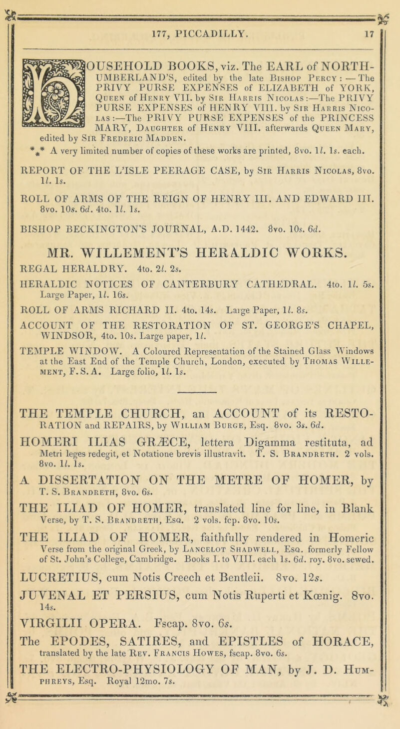 OUSEHOLD BOOKS, viz. The EARL of NORTH- UMBERLAND’S, edited by the late Bishop Percy:—The PRIVY PURSE EXPENSES of ELIZABETH of YORK, Queen of IIf.nry VII. by Sir Harris Nicolas:—The PRIVY PURSE EXPENSES of HENRY VIII. bv Sir Harris Nico- las :—The PRIVY PURSE EXPENSES of the PRINCESS MARY, Daughter of Henry VIII. afterwards Queen Mary, edited by Sir Frederic Madden. *„,* A very limited number of copies of these works are printed, 8vo. 1/. Is. each. REPORT OF THE LTSLE PEERAGE CASE, by Sir Harris Nicolas, 8vo. 1Z. Is. ROLL OF ARMS OF THE REIGN OF HENRY III. AND EDWARD III. 8vo. 10s. 6d. 4to. 11. Is. BISHOP BECKINGTON’S JOURNAL, A.D. 1442. 8vo. 10s. 6d. MR. WILLEMENT’S HERALDIC WORKS. REGAL HERALDRY. 4to. 21. 2s. HERALDIC NOTICES OF CANTERBURY CATHEDRAL. 4to. 1/. 5s. Large Paper, 1/. 16s. ROLL OF ARMS RICHARD II. 4to. 14s. Large Paper, 1Z. 8s. ACCOUNT OF THE RESTORATION OF ST. GEORGE’S CHAPEL, WINDSOR, 4to. 10s. Large paper, 1Z. TEMPLE WINDOW. A Coloured Representation of the Stained Glass Windows at the East End of the Temple Church, London, executed by Thomas Wille- ment, F. S. A. Large folio, 1Z. Is. THE TEMPLE CHURCH, an ACCOUNT of its RESTO- RATION and REPAIRS, by William Burge, Esq. 8vo. 3s. 6d. IIOMERI ILIAS GREECE, lettera Digamma restituta, ad Metri leges redegit, et Notatione brevis illustiavit. T. S. Brandreth. 2 vols. 8vo. 1Z. Is. A DISSERTATION ON THE METRE OF HOMER, by T. S. Brandreth, 8vo. 6s. THE ILIAD OF HOMER, translated line for line, in Blank Verse, by T. S. Brandreth, Esq. 2 vols. fcp. 8vo. 10s. THE ILIAD OF IIOMER, faithfully rendered in Homeric Verse from the original Greek, by Lancelot Shadwell, Esq. formerly Fellow of St. John’s College, Cambridge. Books I. to VIII. each Is. 6cl. roy. 8vo. sewed. LUCRETIUS, cum Notis Creech et Bentleii. 8vo. 125. JUVENAL ET PERSIUS, cum Notis Ruperti et Koenig. 8vo. 14s. VIRGILII OPERA. Fscap. 8vo. 65. The EPODES, SATIRES, and EPISTLES of HORACE, translated by the late Rev. Francis Howes, fscap. 8vo. 6s. THE ELECTRO-PHYSIOLOGY OF MAN, by J. D. Hum- phreys, Esq. Royal 12mo. 7s.