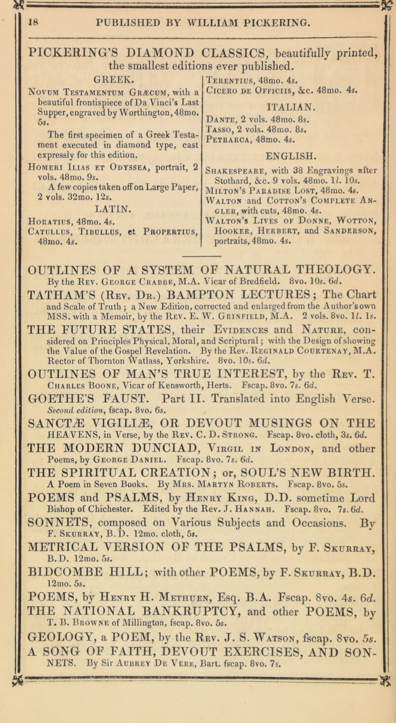 PICKERING’S DIAMOND CLASSICS, beautifully printed, the smallest editions ever published. GREEK. Novum Testamentum Gra:cum, with a beautiful frontispiece of Da Vinci’s Last Supper, engraved by Worthington, 48mo. 5s. The first specimen of a Greek Testa- ment executed in diamond type, cast expressly for this edition. Homeri Iuas et Odyssea, portrait, 2 vols. 48mo. 9s. A few copies taken off on Large Paper, 2 vols. 32mo. 12s. LATIN. Horatius, 48mo. 4s. Catullus, Tibullus, et Propertius, 48mo. 4s. Terentius, 48mo. 4s. Cicero de Officiis, &c. 48mo. 4s. ITALIAN. Dante, 2 vols. 48mo. 8s. Tasso, 2 vols. 48mo. 8s. Petrarca, 48mo. 4s. ENGLISH. Shakespeare, with 38 Engravings after Stothard, &c. 9 vols. 48mo. 1/. 10s. Milton’s Paradise Lost, 48mo. 4s. Walton and Cotton’s Complete An- gler, with cuts, 48mo. 4s. Walton’s Lives of Donne, Wotton, Hooker, Herbert, and Sanderson, portraits, 48mo. 4s. OUTLINES OE A SYSTEM OF NATURAL THEOLOGY. By the Rev. George Crabbe, M.A. Vicar of Bredfield. 8vo. 10s. 6d. TATLIAM’S (Rev. Dr.) BAMPTON LECTURES; The Chart and Scale of Truth ; a New Edition, corrected and enlarged from the Author’sown MSS. with a Memoir, by the Rev. E. W. Grinfield, M.A. 2 vols. 8vo. 11. Is. THE FUTURE STATES, their Evidences and Nature, con- sidered on Principles Physical, Moral, and Scriptural; with the Design of showing the Value of the Gospel Revelation. By the Rev. Reginald Courtenay, M.A. Rector of Thornton Watlass, Yorkshire. 8vo. 10s. 6d. OUTLINES OF MAN’S TRUE INTEREST, by the Rev. T. Charles Boone, Vicar of Kensworth, Herts. Fscap. 8vo. 7s. 6d. GOETLIE’S FAUST. Part II. Translated into English Yerse. Second edition, fscap. 8vo. 6s. SANCTiE VIGILUE, OR DEVOUT MUSINGS ON THE HEAVENS, in Verse, by the Rev. C. D. Strong. Fscap. 8vo. cloth, 3s. 6d. THE MODERN DUNCIAD, Virgil in London, and other Poems, by George Daniel. Fscap. 8vo. 7s. 6d. THE SPIRITUAL CREATION; or, SOUL’S NEW BIRTH. A Poem in Seven Books. By Mrs. Martyn Roberts. Fscap. 8vo. 5s. POEMS and PSALMS, by Henry King, D.D. sometime Lord Bishop of Chichester. Edited by the Rev. J. Hannah. Fscap. 8vo. 7s. 6d. SONNETS, composed on Various Subjects and Occasions. By F. Skurray, B.D. 12mo. cloth, 5s. METRICAL VERSION OF THE PSALMS, by F. Skurray, B.D. 12mo. 5s. BIDCOMBE HILL; with other POEMS, by F. Skurray, B.D. 12mo. 5s. POEMS, by Henry H. Methuen, Esq. B.A. Fscap. 8vo. 4s. 6d. THE NATIONAL BANKRUPTCY, and other POEMS, by T. B. Browne of Millington, fscap. 8vo. 5s. GEOLOGY, a POEM, by the Rev. J. S. Watson, fscap. 8vo. 5s. A SONG OF FAITH, DEVOUT EXERCISES, AND SON- NETS. By Sir Aubrey De Verb, Bart, fscap. 8vo. 7s.