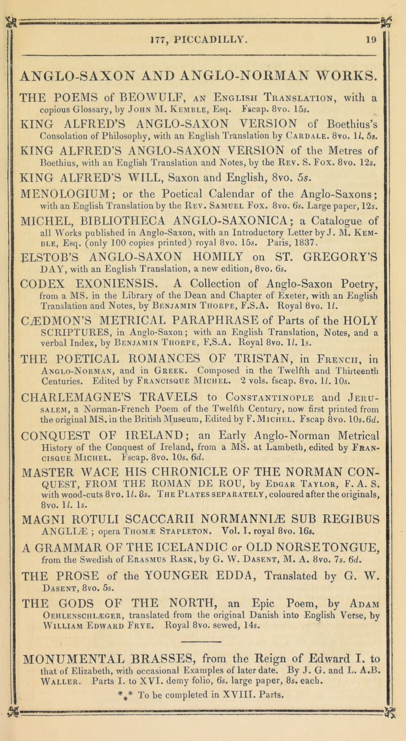 a- — 177, PICCADILLY. 19 ANGLO-SAXON AND ANGLO-NORMAN WORKS. THE POEMS of BEOWULF, an English Translation, with a copious Glossary, by John M. Kemble, Esq. Fscap. 8vo. 15s. KING ALFRED’S ANGLO-SAXON VERSION of Boethius’s Consolation of Philosophy, with an English Translation by Card ale. 8vo. 1/. 5j. KING ALFRED’S ANGLO-SAXON VERSION of the Metres of Boethius, with an English Translation and Notes, by the Rev. S. Fox. 8vo. 12s. KING ALFRED’S WILL, Saxon and English, 8vo. 5s. MENOLOGIUM; or the Poetical Calendar of the Anglo-Saxons; with an English Translation by the Rev. Samdel Fox. 8vo. 6s. Large paper, 12s. MICHEL, BIBLIOTHECA ANGLO-SAXONICA; a Catalogue of all Works published in Anglo-Saxon, with an Introductory Letter by J. M. Kem- ble, Esq. (only 100 copies printed) royal 8vo. 15s. Paris, 1837. ELSTOB’S ANGLO-SAXON HOMILY on ST. GREGORY’S DAY, with an English Translation, a new edition, 8vo. 6s. CODEX EXONIENSIS. A Collection of Anglo-Saxon Poetry, from a MS. in the Library of the Dean and Chapter of Exeter, with an English Translation and Notes, by Benjamin Thorpe, F.S.A. Royal 8vo. 1L CAEDMON’S METRICAL PARAPHRASE of Parts of the HOLY SCRIPTURES, in Anglo-Saxon; with an English Translation, Notes, and a verbal Index, by Benjamin Thop.pe, F.S.A. Royal 8vo. 1/. Is. THE POETICAL ROMANCES OF TRISTAN, in French, in Anglo-Norman, and in Greek. Composed in the Twelfth and Thirteenth Centuries. Edited by Francisque Mich el. 2 vols. fscap. 8vo. U. 10s. CHARLEMAGNE’S TRAVELS to Constantinople and Jeru- salem, a Norman-French Poem of the Twelfth Century, now first printed from the original MS. in the British Museum, Edited by F.Michel. Fscap 8vo. 10s.6d. CONQUEST OF IRELAND; an Early Anglo-Norman Metrical History of the Conquest of Ireland, from a MS. at Lambeth, edited by Fran- cisque Michel. Fscap. 8vo. 10s. 6d. MASTER WACE HIS CHRONICLE OF THE NORMAN CON- QUEST, FROM THE ROMAN DE ROU, by Edgar Taylor, F. A. S. with wood-cuts 8vo. U. 8s. The Plates separately, coloured after the originals, 8vo. 1/. Is. MAGNI ROTULI SCACCARII NORMANNUE SUB REGIBUS ANGLIiE ; opera Tiioma: Stapleton. Vol. I. royal 8vo. 16s. A GRAMMAR OF THE ICELANDIC or OLD NORSE TONGUE, from the Swedish of Erasmus Rask, by G. W. Dasent, M. A. 8vo. 7s. 6<L THE PROSE of the YOUNGER EDDA, Translated by G. W. Dasent, 8vo. 5s. THE GODS OF THE NORTH, an Epic Poem, by Adam Oehlenschla;ger, translated from the original Danish into English Verse, by William Edward Frye. Royal 8vo. sewed, 14s. MONUMENTAL BRASSES, from the Reign of Edward I. to that of Elizabeth, with occasional Examples of later date. By J. G. and L. A.B. Waller. Parts I. to XVI. demy folio, 6s. large paper, 8s. each. '%* To be completed in XVIII. Parts. & —, __ ...